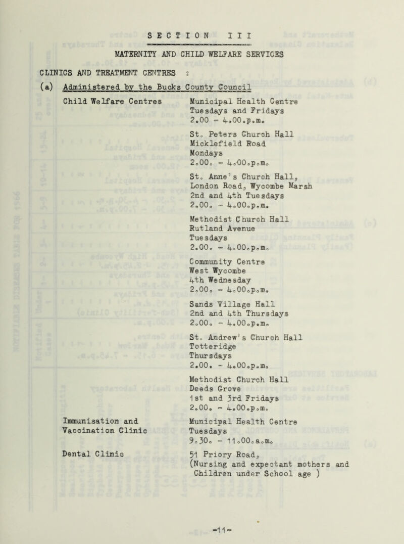 MATERNITY AND CHILD WELFARE SERVICES CLINICS AND TREATMENT CENTRES g (a) Administered by the Bucks County Coimcil Child Welfare Centres Municipal Health Centre Tuesdays and Fridays 2»00 “= il-aOCaPsIDs Sto Peters Church Hall Micklefield Road Mondays 2o00o “ 4«00»pomo Sto Ann©®s Church Hall^ London Roadj, Wycomhe Marsh 2nd and 4th Tuesdays 2,00o •= 4o00opsm. Methodist Church Hall Rutland Avenue Tuesdays 2,00«. “ 4o00«,p<,m<, Community Centre West Wycombe 4th Wednesday 2o00o >= 4c00oPoa!« Sands Village Hell 2nd and 4th Thursdays 2<,00o = 4»00oP»mo Sto Andrews Church Hall Totteridg© Thursdays 2«00* 4«OOep0m« Methodist Church Hall Deeds Grove 1st and 3rd Fridays 2,00, “ 4»00,p,mo Immunisation and Municipal Health Centre Vaccination Clinic Tuesdays 9o30o =11 oOOoaosno Dental Clinic 51 Priory Roadj (Nursing and expectant mothers and Children under School age )