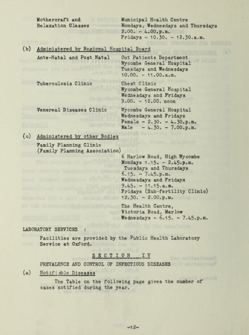 Mothercraft and Relaxation Classes Municipal Health Centre Mondays5 Wednesdays and Thursdays 2o00<, “ ifoOO.poirio Fridays “ 10o30o •=■ l2<,30oaom. (b) Administered by Regional Hospital Board Ante-Natal and Post Natal Tuberculosis Clinic Venereal Diseases Clinic (c) Administered by other Bodies Family Planning Clinic (Family Planning Association) Out Patients Department Wycombe General Hospital Tuesdays and Wednesdays iOoOO, - 11e00oa,mo Chest Clinic Wycombe General Hospital Wednesdays and F'ridays 9«00<, i2.00o noon Wycombe General Hospital Wednesdays and Fridays Female “ 2o30o - 4930op<.m« Ma^e “ 4o30o — 7o00opomo 6 Harlow Roadj, High Wycombe Mondays 1ol5» - 2,45oP*m<, Tuesdays and Thursdays 6oi5o “ 7o45ePomo Wednesdays and Fridays 9o4'3® iioi^oS-^mo Fridays (Sub-fertility Clinic) i2o30o = 2o00cPomo The Health Centrej Victoria Roadj Marlow Wednesdays = 6oi5® “ 7o45ePeino LABORATORY SERVICES 2 Facilities are provided by the Public Health Laboratory Service at Oxford* SECTION IV PREVALENCE AND CONTROL OP INFECTIOUS DISEASES (a) Notifiable Diseases The Table on the following page gives the number of cases notified during the year* -12^