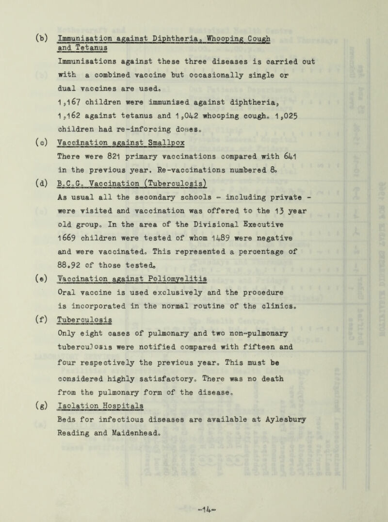 (b) Imm-gnisation against Diphtheria, Whooping Cough and Tetanus Immunisations against these three diseases is carried out with a combined vaccine but occasionally single or dual vaccines are used, 1,167 children were immunised against diphtheria, 1,162 against tetanus and 1,042 whooping cough, 1,025 children had re-inforcing doses, (Vaccination against Smallpox There were 821 primary vaccinations compared with 641 in the previous year. Re-vaccinations numbered 8, (d) B,CoG, Vaccination (Tuberculosis) As usual all the secondary schools =■ including private - were visited and vaccination was offered to the 13 year old group. In the area of the Divisional Executive 1669 children were tested of whom 1489 were negative and were vaccinated® This represented a percentage of 88,92 of those tested© (*) Vaccination against Poliomyelitis Oral vaccine is used exclusively and the procedure is incorporated in the normal routine of the clinics, (f) Tuberculosis Only eight oases of pulmonary and two non-=pulmonary tuberculosis were notified compared with fifteen and four respectively the previous year. This must be considered highly satisfactory. There was no death from the pulmonary form of the disease, (g) Isolation Hospitals Beds for infectious diseases are available at Aylesbury Reading and Maidenhead, H4“