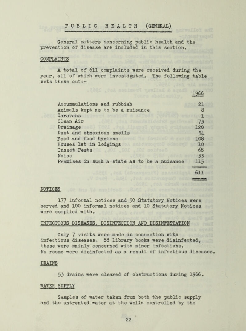 PUBLIC HEALTH (GENHIAL) General matters concerning public health and the prevention of disease are included in this section, COMPLAINTS A total of 6ll complaints were received during the yearj all of which were investigatedo The following table sets these outs=* 1966 Accommulations and rubbish 21 Animals kept as to be a nuisance 8 Caravans 1 Clean Air 73 Drainage 120 Dust and obnoxious smells 54 Food and food hygiene 108 Houses let in lodgings 10 Insect Pests 68 Noise 33 Premises in such a state as to be a nuisance 115 611 NOTICES 177 informal notices and 50 Statutory Notices were served and 100 informal notices and 10 Statutory Notices were complied with, INFECTIOUS DISEASES, DISINFECTION AND DISINFESTATION Only 7 visits were made in connection with infectious diseases, 88 library books were disinfectedj, these were mainly concerned with minor infections. No rooms were disinfected as a result of infectious diseases, DEAINS 53 drains were cleared of obstructions during I966, WATER SUPPLY Samples of water taken from both the public supply and the untreated water at the wells controlled by the