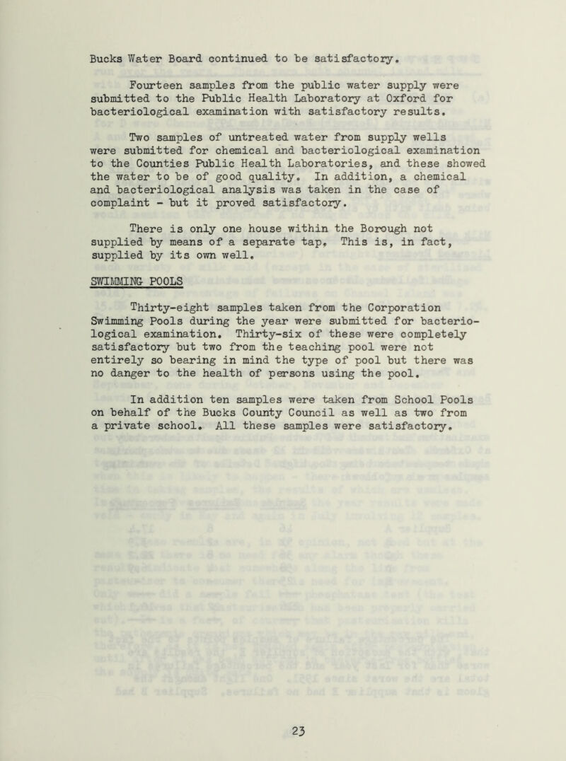 Bucks Water Board continued to be satisfactory. Fourteen samples from the public water supply were submitted to the Public Health Laboratory at Oxford for bacteriological examination with satisfactory results. Two samples of untreated water from supply wells were submitted for chemical and bacteriological examination to the Counties Public Health Laboratories, and these showed the water to be of good quality. In addition, a chemical and bacteriological analysis was taken in the case of complaint - but it proved satisfactory. There is only one house within the Borough not supplied by means of a separate tap. This is, in fact, supplied by its own well, SWimiNC POOLS Thirty-eight samples taken from the Corporation Swimming Pools during the year were submitted for bacteriO' logical examination. Thirty-six of these were completely satisfactory but two from the teaching pool were not entirely so bearing in mind the type of pool but there was no danger to the health of persons using the pool. In addition ten samples were taken from School Pools on behalf of the Bucks County Council as well as two from a private school. All these samples were satisfactory.