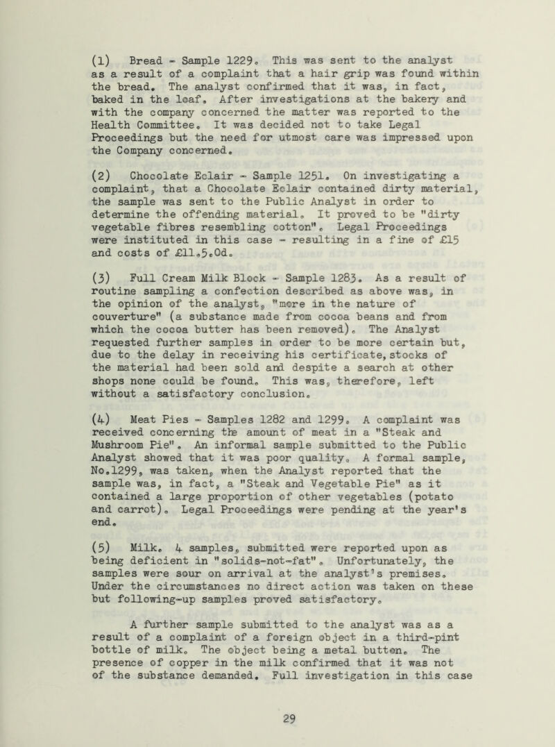 (1) Bread - Sample 1229» This was sent to the analyst as a result of a complaint that a hair grip was found within the bread* The analyst confirmed that it was, in fact, baked in the loaf. After investigations at the bakery and with the company concerned the matter was reported to the Health Committee, It was decided not to take Legal Proceedings but the need for utmost care was impressed upon the Company concerned, (2) Chocolate Eclair “ Sample 1231e On investigating a complaint, that a Chocolate Eclair contained dirty material, the sample was sent to the Public Analyst in order to determine the offending material. It proved to be ’'dirty vegetable fibres resembling cotton”. Legal Proceedings were instituted in this case - resulting in a fine of £15 and costs of £ll,5e0d. (3) P^lll Cream Milk Block - Sample 1283, As a result of routine sampling a confection described as above was, in the opinion of the analyst, ’’more in the nature of couverture” (a substance made from cocoa beans and from which the cocoa butter has been removed), The Analyst requested further samples in order to be more certain but, due to the delay in receiving his certificate, stocks of the material had been sold and despite a search at other shops none could be found. This was, therefore, left without a satisfactory conclusion, (if) Meat Pies - Samples 1282 and 1299* A complaint was received concerning the amount of meat in a Steak and Mushroom Pie, An informal sample submitted to the Public Analyst showed that it was poor quality, A formal sample, No,1299j was taken, when the Analyst reported that the sample was, in fact, a Steak and Vegetable Pie as it contained a large proportion of other vegetables (potato and carrot). Legal Proceedings were pending at the year's end, (5) Milk, if samples, submitted were reported upon as being deficient in solids-not”fat, Unfortunately, the samples were sour on arrival at the analyst'’s premises. Under the circumstances no direct action was taken on these but following-up samples proved satisfactory, A further sample submitted to the analyst was as a result of a complaint of a foreign object in a third-pint bottle of milk. The object being a metal button. The presence of copper in the milk confirmed that it was not of the substance demanded. Full investigation in this case