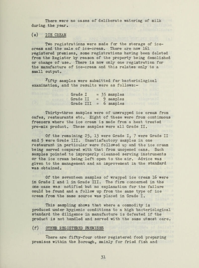 There were no cases of deliberate watering of milk during the year, (e) ICE CEEM Two registrations were made fcr the storage of ice- cream and the sale of ice-cream. There are now l6l registered premises, some registrations having been deleted from the Register by reason of the property being demolished or change of use. There is now only one registration for the manufactiire of ice-cream and this relates only to a small output, ^ifty samples were submitted for bacteriological examination, and the results were as follows G-rade I =35 samples G-rade II = 9 samples G-rade III = 6 samples Thirty-three samples were of unwrapped ice cream from cafes, restaurants etc. Eight of these were from continuous freezers where the ice cream is made from a heat treated pre-mix product. These samples were all G-rade II, Of the remaining 25, 13 were G-rade I, 7 were Grade II and 5 were G-rade III, Unsatisfactoiy samples in one resta^lrant in particular were followed up and the ice cream being served compared with that from unopened cans. Such samples pointed to improperly cleansed serving instruments or the ice cream being left open to the air. Advice was given to the management and an improvement in the standard was obtained. Of the seventeen samples of wrapped ice cream l6 were in Grade I and 1 in G-rade III, The firm concerned in the one case was notified but no explanation for the failure ooul.d be found and a follow up from the same type of ice cream from the same source was placed in G-rade I, This sampling shows that where a commodity is pmduced under hygienic conditions to a high bacteriological standard the diligence in manufacture is defeated if the product is not handled and served with the same utmost care, (f) OTHER REGISTERED PREMISES There are fifty-four other registered food preparing premises within the Borough, mainly for fried fish and