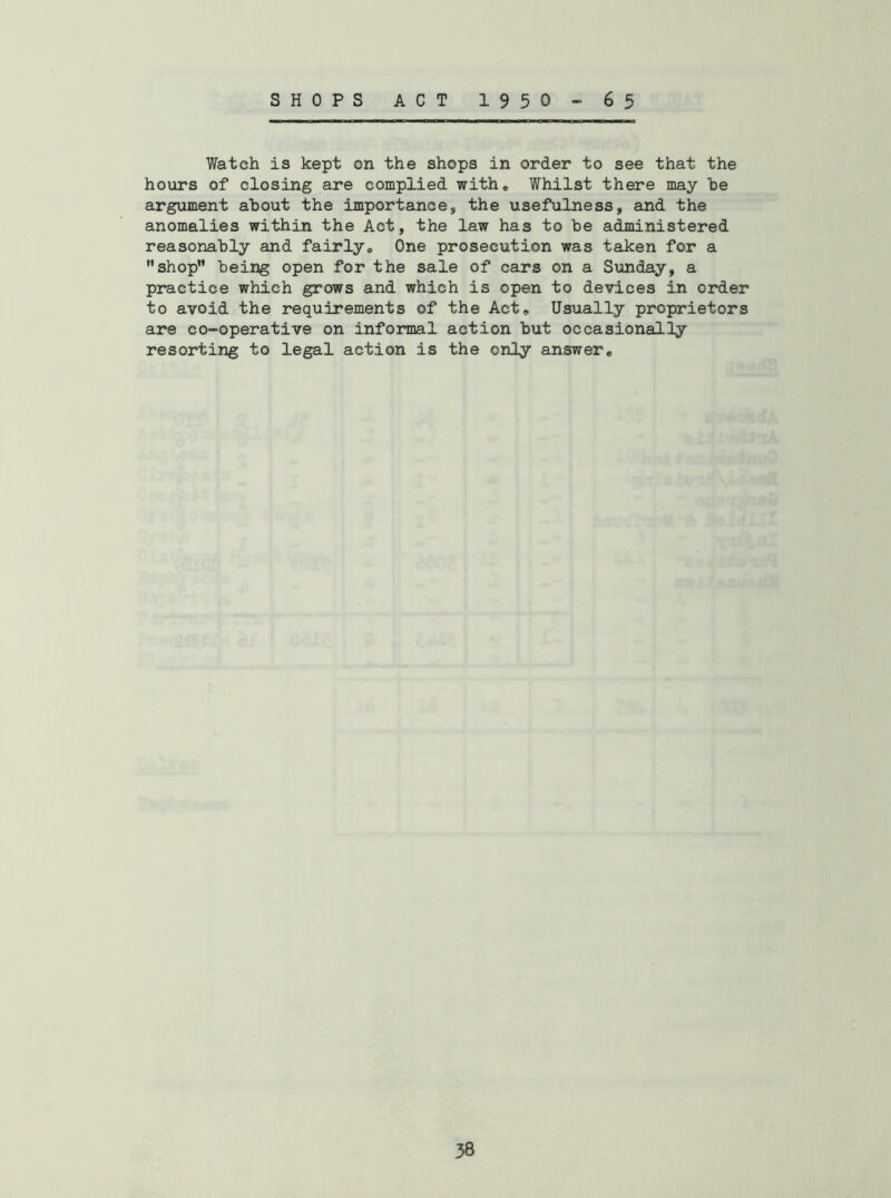 SHOPS ACT 1950-65 Watch is kept on the shops in order to see that the hours of closing are complied with. Whilst there may be argument about the importance, the usefulness, and the anomalies within the Act, the law has to be administered reasonably and fairly. One prosecution was taken for a shop being open for the sale of cars on a Siuiday, a practice which grows and which is open to devices in order to avoid the requirements of the Act, Usually proprietors are co-operative on informal action but occasionally resorting to legal action is the only answer.