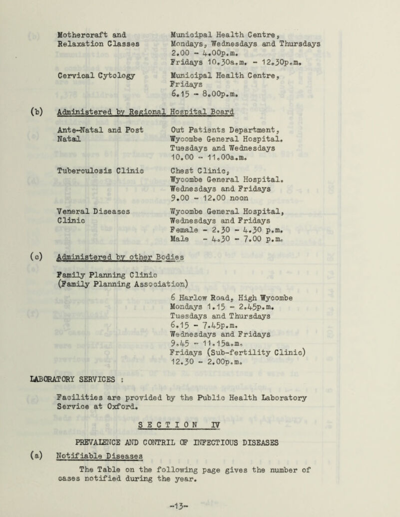 Motheroraft and Relaxation Classes Cervical Cytology Municipal Health Centre, Mondays, Wednesdays and Thursdays 2*00 - 4*00p,m. Fridays 10*30a,m, - 12o30pem, Municipal Health Centre, Fridays 6*15 “ SoOOp.m, (b) Administered by Regional Hospital Board Ante-Natal and Post Nataol Tuberculosis Clinic Veneral Diseases Clinic Out Patients Department, Wycombe G-eneral Hospital, Tuesdays and Wednesdays 10.00 - 11,00a.m, Chest Clinic, Wycombe General Hospital, Wednesdays and Fridays 9*00 “ 12,00 noon Wycombe General Hospital, Wednesdays and Fridays Female - 2*30 “ '4-*30 p.m, Male - 4.30 - 7*00 p.mr (c) Administered by other Bodies Family Planning Clinic (Family Planning Association) 6 Harlow Road, High Wycombe Mondays 1,15 “ 2,45p.ni. Tuesdays and Thursdays 6.15 - 7*45p.ni. Wednesdays and Fridays 9,45 •= 11,i5aom, Fridays (Sub-fertility Clinic) 12.30 - 2.00p,m, IiABQRATQRY SERVICES i Facilities are provided by tiie Public Health Laboratory Service at Oxford. SECTION IV PREVALENCE AND CONTRIL CF INFECTIOUS DISEASES (a) Notifiable Diseases The Table on the following page gives the number of cases notified dioring the year. -13-