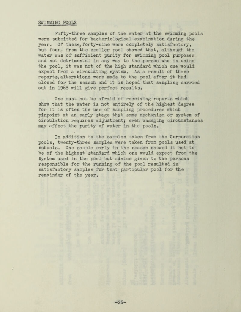 SV/IMIN& POOLS Fifty-three samples of the water at the swimming pools were submitted for bacteriological examination during the year. Of these, forty-nine were completely satisfactory, but four-, from the smaller pool showed that, although the water was of sufficient purity for swimming pool purposes and not detrimental in any way to the person who is using the pool, it was not of the high standard which one would expect from a circulating system. As a result of these reports,alterations were made to the pool after it had closed for the season and it is hoped that sampling carried out in 1968 will give perfect results. One must not be afraid of receiving reports which show that the water is not entirely of the highest degree for it is often the use of sampling procedures which pinpoint at an early stage that some mechanism or system of circulation requires adjustment^; even changing circumstances may affect the purity of water in the pools. In addition to the samples taken from the Corporation pools, twenty-three samples were taken from pools used at schools. One sample early in the season showed it not to be of the highest standard which one would expect from the System used in the pool but advice given to the persons responsible for the running of the pool resulted in satisfactory samples for that particular pool for the remainder of the year. -26-