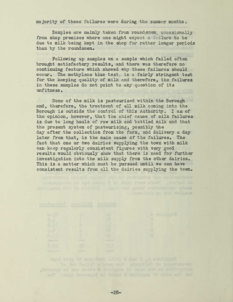 majority of these failures were during the summer months. Samples are mainly taken from round,sraen; occasionally from shop premises where one might expect a failure to be due to milk being kept in the shop for rather longer periods than by the roundsmen. Following up samples on a sample which failed often brought satisfactory results, and there was therefore no continuing feature which showed why these failures should occur. The methylene blue test^ is a fairly stringent test for the keeping quality of milk and therefore, the failures in these samples do not point to any question of its unfitness. None of the milk is pasteurised within the Borough and, therefore, the treatment of all milk coming into the Borough is outside the control of this Authority, I am of the opinion, however, that the chief cause of milk failures is due to long hauls of raw milk and bottled milk and that the present system of pasteurising, possibly the day after the collection from the farm, and delivery a day later from that, is the main cause of the failiares. The fact that one or two dairies supplying the town with milk can keep regularly consistent figures with very good results would obviously show that there is need for further investigation into the milk supply from the other dairies. This is a matter which must be pursued until we can have consistent results from all the dairies supplying the town. -28-