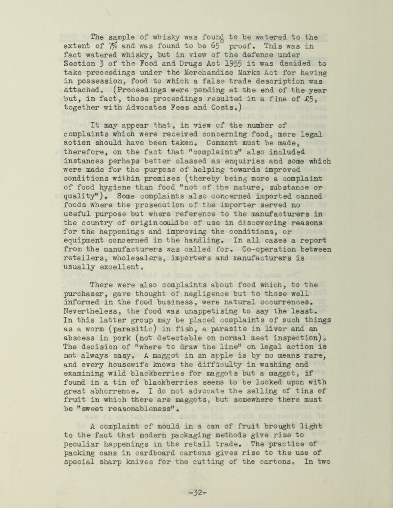 The sample of whisky was foun^ to be watered to the extent of 1% and was fo’ond to be 65 proof. This was in fact watered whisky, but in view of the defence under Section 3 of the Food and Dr-ugs Act 1955 it was decided to take proceedings under the Merchandise Marks Act for having in possession, food to which a false trade description was attached, (Proceedings were pending at the end of the year but, in fact, those proceedings resulted in a fine of £5» together with Advocates Fees and Costs,) It may appear that, in view of the number of complaints which were received concerning food, more legal action should have been taken. Comment must be made, therefore, on the fact that ’'complaints” also included instances perhaps better classed as enquiries and some which were made for the purpose of helping towards improved conditions within premises (thereby being more a complaint of food hygiene than food not of the nature, substance or quality”)o Some complaints also concerned imported canned foods where the prosecution of the importer served no usefu.l purpose but where reference to the manufactTirers in the country of origin couidbe of use in discovering reasons for the happenings and improving the conditions, or equipment concerned in the handling. In all cases a report from the manufacturers was called for. Co-operation between retailers, wholesalers, importers and manufacturers is usually excellent. There were also complaints about food which, to the purchaser, gave thought of negligence but to those well informed in the food business, were natural occurrences. Nevertheless, the food was unappetising to say the least. In this latter group may be placed complaints of such things as a worm (parasitic) in fish, a parasite in liver and an abscess in pork (not detectable on normal meat inspection). The decision of ”where to draw the line” on legal action is not always easy, A maggot in an apple is by no means rare, and every housewife knows the difficulty in washing and examining wild blackberries for maggots but a maggot, if found in a tin of blackberries seems to be looked upon with great abhorrence, I do not advocate the selling of tins of fruit in which there are maggots, but somewhere there must be sweet reasonableness, A complaint of mould in a can of fruit brought light to the fact that modern packaging methods give rise to peculiar happenings in the retail trade. The practice of packing cans in cardboard cartons gives rise to the use of special sharp knives for the cutting of the cartons. In two -32-