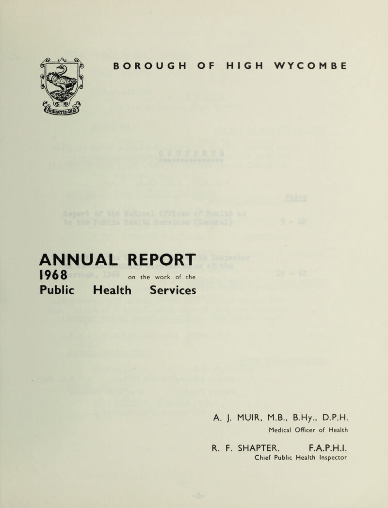 ■_w BOROUGH OF HIGH WYC O M B E ANNUAL REPORT 1968 Public on the work of the Health Services A. J. MUIR. M.B.. B.Hy., D.P.H. Medical Officer of Health R. F. SMARTER. F.A.P.H.I. Chief Public Health Inspector