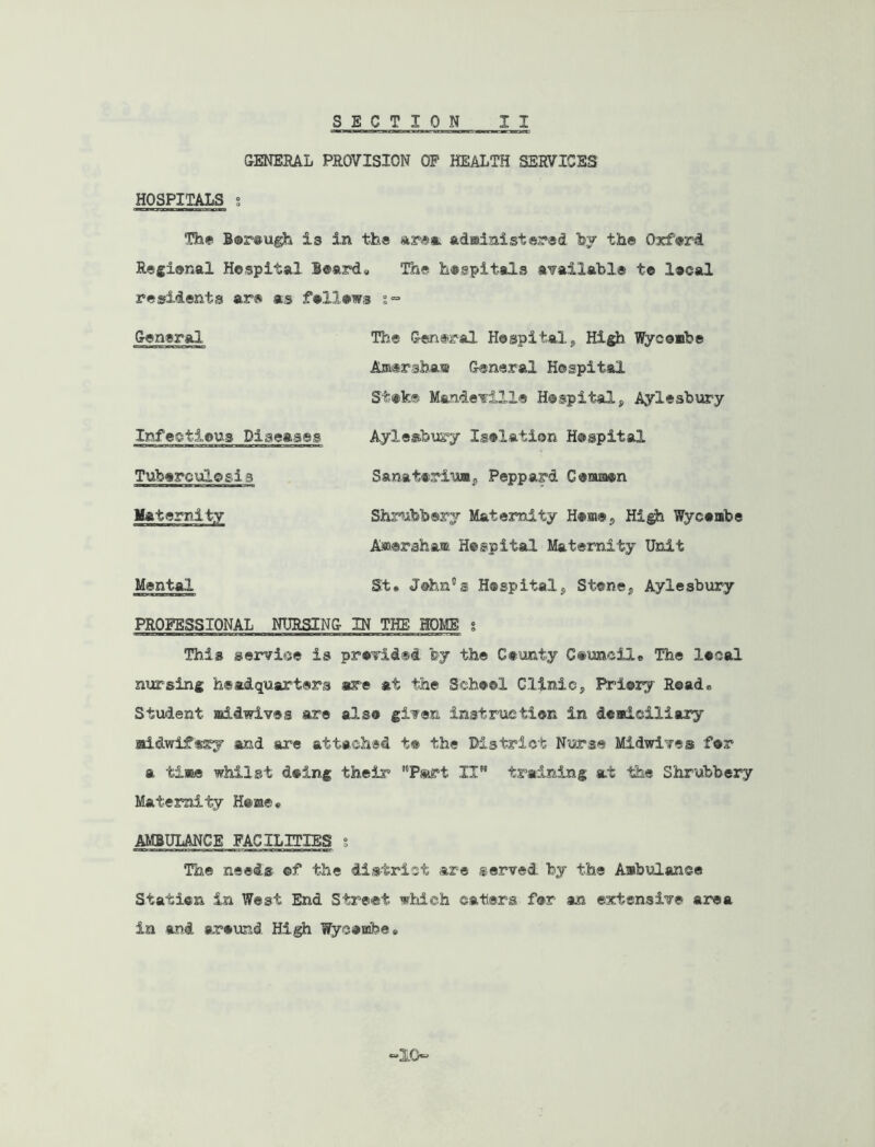 CENERAL PROVISION OF HEALTH SERVICES HOSPITALS g The B®r@iigh is in the ar®*. adainistered hy the Oxferd Regienal Hospital l®ard» The hospitals a'failahl® to local residents are as fellows General The General Hospital„ Hi^ Wycoabe Amersha!® General Hospital St»k® Mandefille Hospital, Aylesbury Infectious Diseases Aylesbiiry Isolation Hospital Tuberculosis Sanatorium, Peppard Conuaon Maternity Shri*abbery Maternity Hoisi®, High Wycombe Aw.eraham Hospital Maternity Unit Mental St» John's Hospital, Stone, Aylesbury PROFESSIONAL NURSING IN THE HOME g This service is provided by the County Council* The local nursing headquarters are at the School Clinic, lYiory Road* Student aiidwives are also given instruction in deadciliary Midwifery and are attached t® the District Nurse Midwives for a tisBe whilst doing their ’Tart II” training at the Shrubbery Maternity Heme* AMBULANCE FACILITIES g The needs ©f the district are served by the Ambulance Station in West End Street which caters for an extensive area in and around High Wycoinbe., 10“