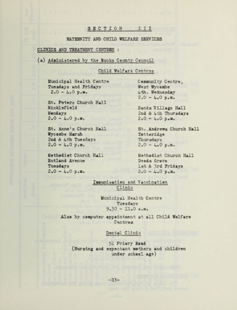 MATERNITY AND CHILD TOLFARE SERVICES CLINICS AND TREATMENT CENTRES i (a) Adffiiiiistered by the Buoka Crusty C^unoll Child Welfare Ccntrss Municipal Health Cent?'* Tuesdays and Fridays 2«0 “ Potto St» Peter® Church Hall MickiefieM Mendays 2o0 “■ poWe Ste Anne’s Church Hall Wyserabe Marsh 2nd & 4th Tuesdays 2«0 ” 4«^I Potto Methediat Church Hall Rutland Avenue Tuesdays 2«0 “ 4«0 Pe®» Cefflwurdty Centre, West Wycanbe 4tho Wednesday 2*0 “ 4^0 Potts San-is Yillage Hall 2nd & 4th Thursday* 2o0.” 4e0 Potto Sto^Andrew^s Church Hall Tetterids:® ThiEf’sdays 2o0 ■= 4*0 Potts Methadiart Church Hall Deeds Gr«T® lat & 33£°d Fridays 2o0 •=• 4*0 Potto laaiunipatien and Vatcinatien Clinic Municipal Health Centre Tuesdays 9*30 “ 11*0 aoBe Als« fey ©eiputer appeintment at all Child Welfare Centr®® Dental Clinic 51 Priery Eaai, (Nursing and expectant ®eth@rs and children under scheel age) =11=