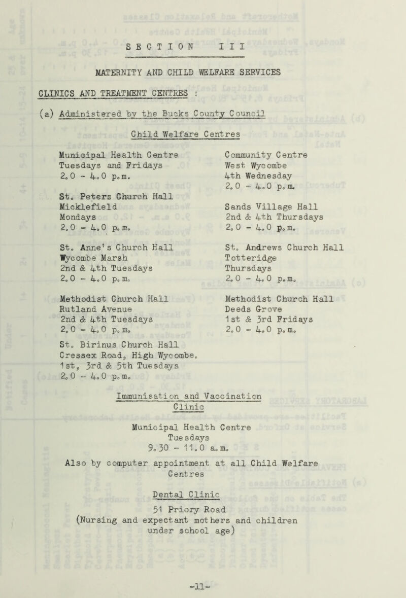 MATERNITY AND CHILD VSELFAEE SERVICES CLINICS AND TREATMENT CENTRES ; (a) Admnistgred by the Bucks County Council. Child V/el.fare Centres Municipal Health Centre Tuesdays and Fridays 2. 0  1-0 0 p„m. St. Peters Church Hall Micklefield Mondays 2.0 “ 0 p. ffi. St. Anne’s Church Hall Wycombe Marsh 2nd & 4th Tuesdays 2.0 “ 4o0 p. m, Methodist Church Hall Rutland Avenue 2nd & 4th Tuesdays 2. 0 - 4o 0 p. m. St. Birinus Church Hall Cressex Roady High Wycombe. 1sty 3rd & 5th Tuesdays 2. 0 “ 4o 0 p. m. Community Centre West Wycombe 4th Wednesday 2, 0 ” 4<. 0 p, m. Sands Village Hall 2nd & 4th Thursdays 2. 0 - 4.0 p. m. St. Andrews Church Hall Totteridge Thursdays 2, 0 - 4. 0 p, m. Methodist Church Hall Deeds G-rove 1st & 3rd Fridays 2.0 - 4® 0 p. m. Immunisation and Vaccination Clinic Municipal Health Centre Tue sdays 9® 30 ” 11.0 a. m. Also by computer appointment at all Child Welfare Centres Dental Clinic 51 Priory Road (Nursing and expectant mothers and children under school age) -=11=^
