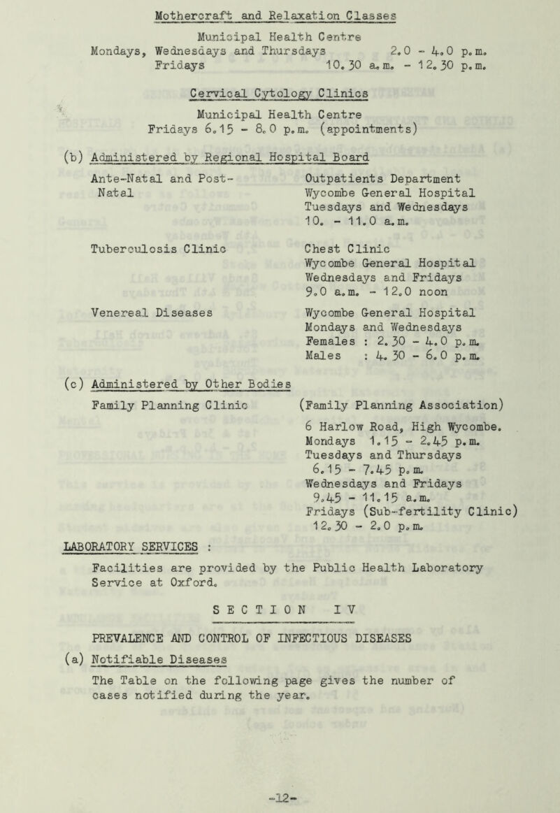 Mothercraft and Relaxation Classes Mvmicipal Health Centre Mondays, Wednesdays and Thursdays Fridays 10, 30 2.0 a. m, - “ 4<. 0 p. m. 1 2, 30 p, m. Cervical Cytology Clinics Municipal Health Centre Fridays 6.15 - 8.0 p.m. (appointments) (^) Administered by Regional Hospital Board Ante-Natal and Post- Outpatients Department Natal Wycombe General Hospital Tuesdays and Wednesdays 10. - 11.0 a. m. Tuberculosis Clinic Venereal Diseases Chest Clinic Wycombe General Hospital Wednesdays and Fridays 9<.0 a, m. - 12.0 noon Wycombe General Hospital Mondays and Wednesdays Females : 2. 30 - 4. 0 p. m. Males ; 4.30 -6.0 p.m. (e) Administered by Other Bodies Family Planning Clinic (Family Planning Association) 6 Harlow Road, High Wycombe. Mondays 1,15 “ 2,45 p. nu Tuesdays and Thursdays 6.15 - 7.45 p. m. Wednesdays and Fridays 9,45 - 11.15 a. m. Fridays (Sub-fertility Clinic) 1 2, 30 “ 2,0 p.m, LABORATORY SERVICES : Facilities are provided by the Public Health Laboratory Service at Oxford, SECTION IV PREVALENCE AND CONTROL OP INFECTIOUS DISEASES (a) Notifiable Diseases The Table on the fcllovdng page gives the number of cases notified during the year. -12-