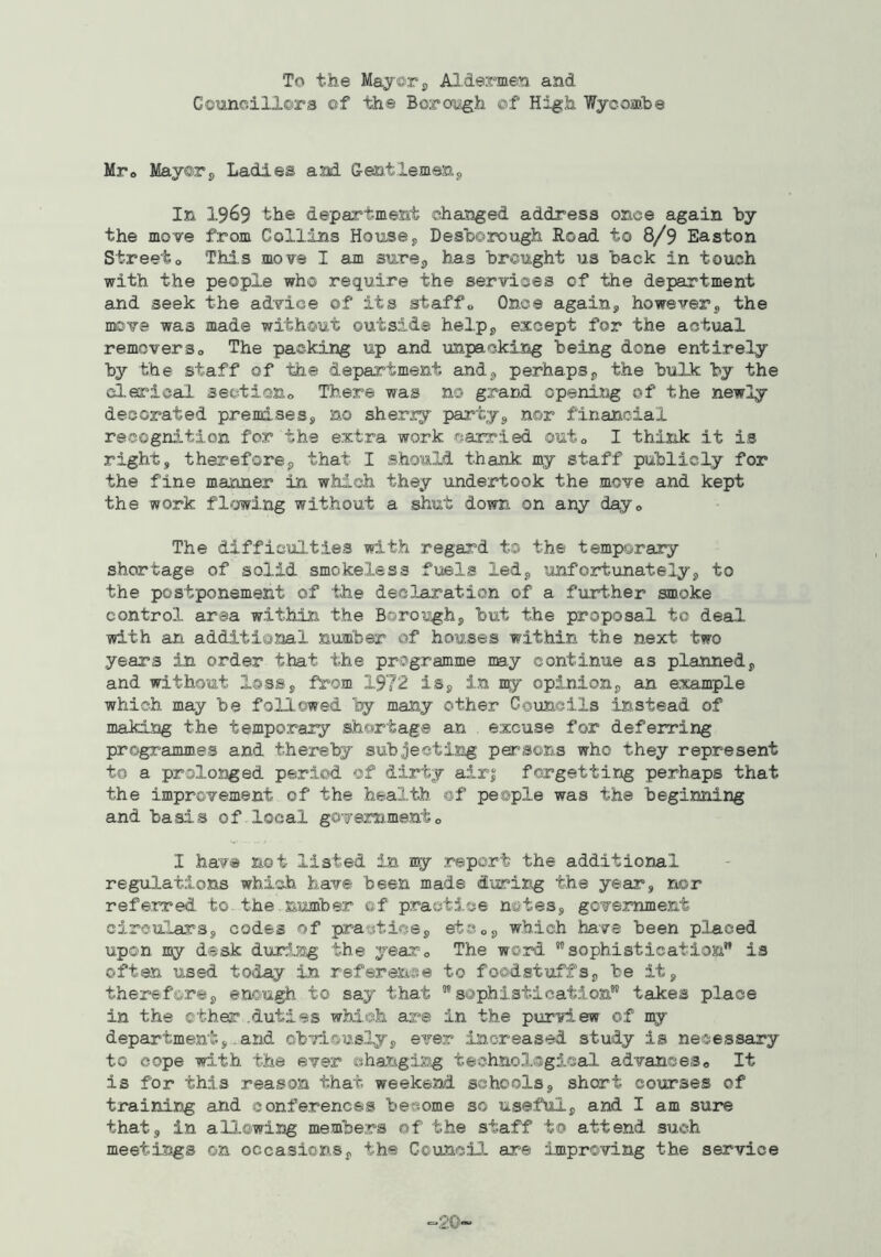Councillors of tii© Borough ©f High Wycosabe Mro Mayorp Ladies and G-entlemenp In 1969 the department changed address once again hy the move from Collins Housey Desborough Road to 8/9 Easton Streeto Thi.s move I am sursp has brought us back in touch with the people who require the services of the department and seek the advice of its staffs, Once again, however, the move was made without outside help, except for the actual removerso The packing up and unpacking being done entirely hy the staff of the department and, perhaps, the hulk by the clerical set-tiono There was no grand openisig of the newly decorated premises, no sher3:y party, nor financial recognition for the extra work carried outo I think it is right, therefore, that I should thank m,y staff publicly for the fine manner in which they xxndertook the move and kept the work flowing without a shut down on any dayo The difficulties with regard to the temporary shortage of solid smokeless fuels led, unfortunately, to the postponement of the declaration of a further smoke control area within the Borough, but the proposal to deal with an additional number of houses within the next two years in order that the programme my continue as planned, and without loss, ff'om 1972 is, in n^r opinion, an example which may be followed by many other Councils instead of making the temporary shortage an excuse for deferring programmes and thereby subjecting persons who they represent to a prolosjged period of dirty air| forgetting perhaps that the imprcvement of the health ©f people was the beginning and basis of local gOTemmento I have not listed in ny report the additional regulations which have been made during the year, r^or referred to.the number of practice notes, government circulars, codes of practice, etSo, which have been placed upon my desk during the yeaxo The wO'rd ’’sophistication” is often used today in referense to foodstuffs, be it, therefore, enough to say that ”sophistication” talces place in the ether .duties which are in the purview of my departmentand obviously, ever increased study is necessary to cope with the ever ehanging technological advanceSo It is for this reason that weekend schools, short courses of training and conferences become so useful, and I am sure that, in allowing members of the staff to attend such meetings on occasions, the Council are improving the service