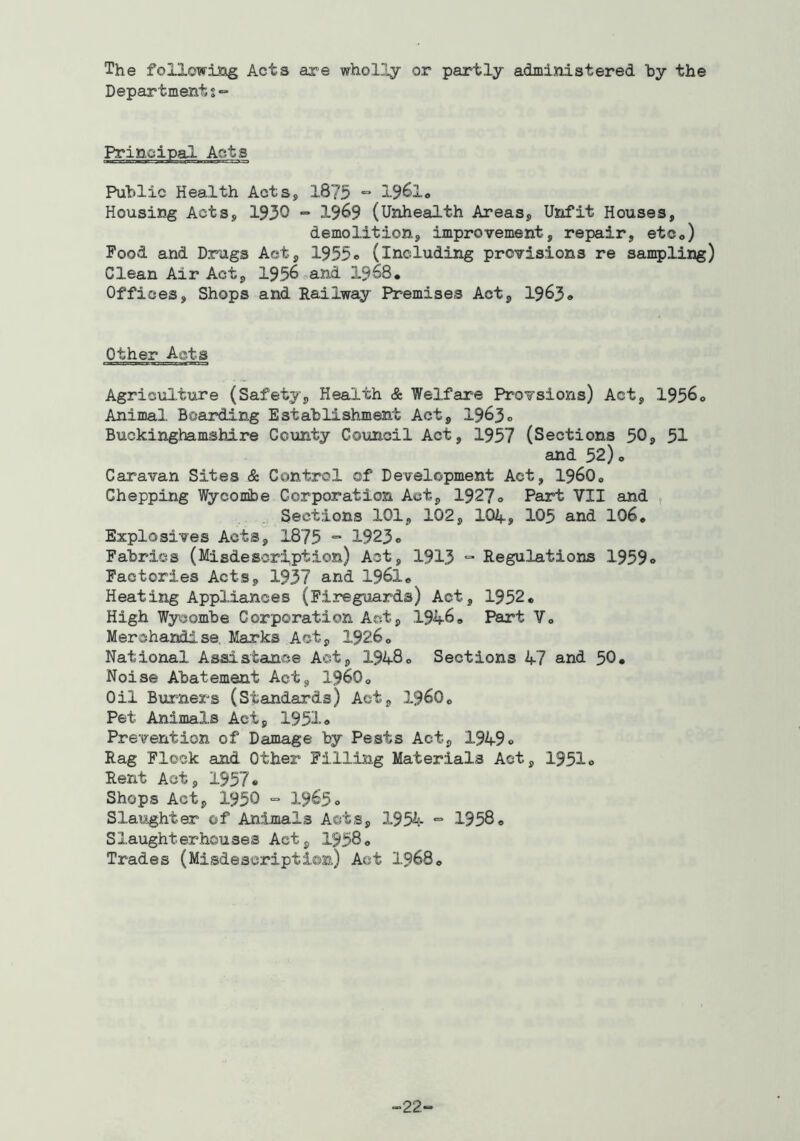 The followisag Acts axe wholly or partly administered by the Departments*- Principal Acts Public Health Acts, 1875 “ Housing Acts, 1930 - 19^9 (Unhealth Areas, Unfit Houses, demolition, improvement, repair, etco) Food and Drugs Act, 1955o (including provisions re sampling) Clean Air Act, 1956^and 1968, Offices, Shops and Railway Premises Act, 1963* Other Acts Agriciilture (Safety, Health & Welfare Provsions) Act, 1956* Animal Boarding Establishment Act, 1963* Buckinghamshire County Council Act, 1957 (Sections 50, 51 and 52)o Caravan Sites & Control of Development Act, I96O0 Chepping Wycombe Corporation Act, 1927* Part VII and Sections 101, 102, IO4., 105 and 106* Explosives Acts, 1875 “ 1923* Fabrics (Misdescription) Act, 1913 ° Regulations 1959* Factories Acts, 1937 and 1961* Heating Appliances (Fireguards) Act, 1952* High Wycombe Corporation Act, 1946* Part Vo Merchandise Marks Act, 1926® National Assistance Act, 1948o Sections 47 and 50. Noise Abatement Act, 196O0 Oil Burners (Standards) Act, I96O0 Pet Animals Act, 1951* Prevention of Damage by Pests Act, 1949* Rag Flock and Other Filling Materials Act, 1951* Rent Act, 1957* Shops Act, 1950 = 1965* Slaughter of Animals Acts, 195^- “ 1958* Slaughterhouses Act, 1958* Trades (Misdescription) Act 1968® -22-