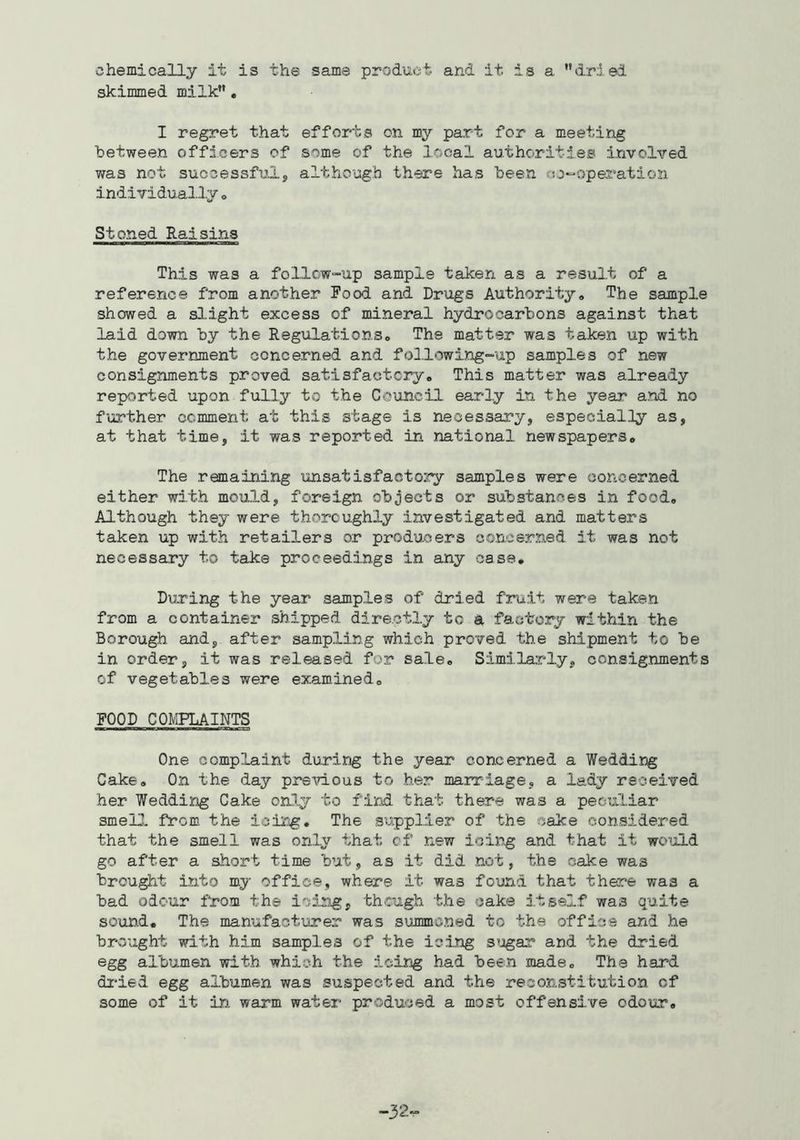 chemically it is the same product and it is a dried skimmed milk, I regret that efforts on my part for a meeting between officers of some of the local authorities involved was not successful, although there has been co-operation individually o Stoned Raisins This was a follow-up sample taken as a result of a reference from another Food and Drugs Authority# The sample showed a slight excess of mineral hydrocarbons against that laid down by the Regulations# The matter was taken up with the government concerned and fol.1 owing-up samples of new consignments proved satisfactory# This matter was already reported upon fully to the Coiincil early in the year and no further comment at this stage is necessary, especially as, at that time, it was reported in national newspapers# The remaining unsatisfactory samples were concerned either with mould, foreign objects or substances in food# Although they were thoroughly investigated and matters taken up with retailers or producers concerned it was not necessary to take proceedings in any case# During the year samples of dried fruit were taken from a container shipped directly to a factory within the Borough and, after sampling which proved the shipment to be in order, it was released for sale# Similarly, consignments of vegetables were examined# FOOD COMPLAINTS One complaint during the year concerned a Wedding Cake# On the day prsmous to her marriage, a lady received her Wedding Cake only to find that there was a peculiar smell, from, the icing. The supplier of the cake considered that the smell was only that cf new icing and that it woijld go after a short time but, as it did .not, the cake was brought into my office, where it was found that there was a bad odour from the icing, though the cake itself was quite soun.d. The manufactiirer was summoned to the office and he brought with him samples of the icing s’jgar and the dried egg albumen with which the icing had been made# The hard dried egg albumen was suspected and the reconstitution of some of it in warm water produced a most offensive odour# -32.