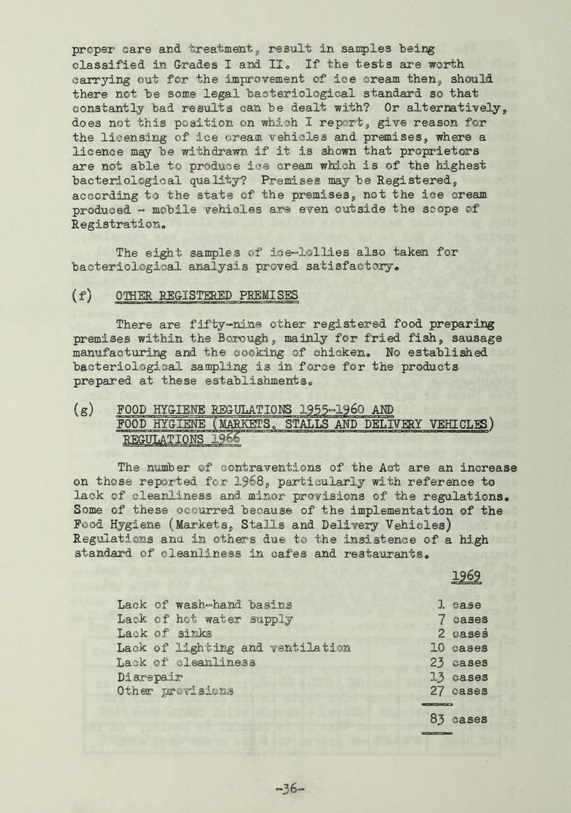 proper care and treatment j, result in sanples being classified in Grades I and IIo If the tests are worth carrying out for the improvement of ice cream thenj should there not be some legal bacteriological standard so that constantly bad results can be dealt with? Or alternatively, does not this position on which I report, give reason for the licensing of ice cream vehicles and premises, where a licence may be withdrawn, if it is shown that proprietors are not able to produce ice cream which is of the highest bacteriological quality? Premises may be Registered, according to the state of the premises, not the ice cream produced « mobile vehicles are even outside the scope of RegistratiorAa The eight samples of ioe-lollies also taken for bacteriological analysis proved satisfactory® (f) OTHER REGISTERED PREMISES There are fifty-nine other registered food preparing premises within the Borough, mainly for fried fish, sausage manufacturing and the cooking of chicken® No established bacteriological san^ling is in force for the products prepared at these establishments® (g) FOOD HYGIENE REGULATIONS 1955-1960 AND FOOD HYGIENE {MAMETS, STALLS AND DELIVERY VEHICLES) regulations _ The number of contraventions of the Act are an increase on those reported for 1968, particularly with reference to lack of cleanliness and minor provisions of the regulations. Some of these occurred because of the implementation of the Food Hygiene (Markets, Stalls and Delivery Vehicles) Regulations ana in others due to the insistence of a high standard of cleanliness in cafes and restaurants. 1969 Lack of wash*=hand basins 1 case Lack of hot water supply 7 cases Lack of siJiks 2 cases Lack of lighting and ventilation 10 cases Lack of cleanliness 23 cases Disrepair 13 cases Other previsions 27 cases