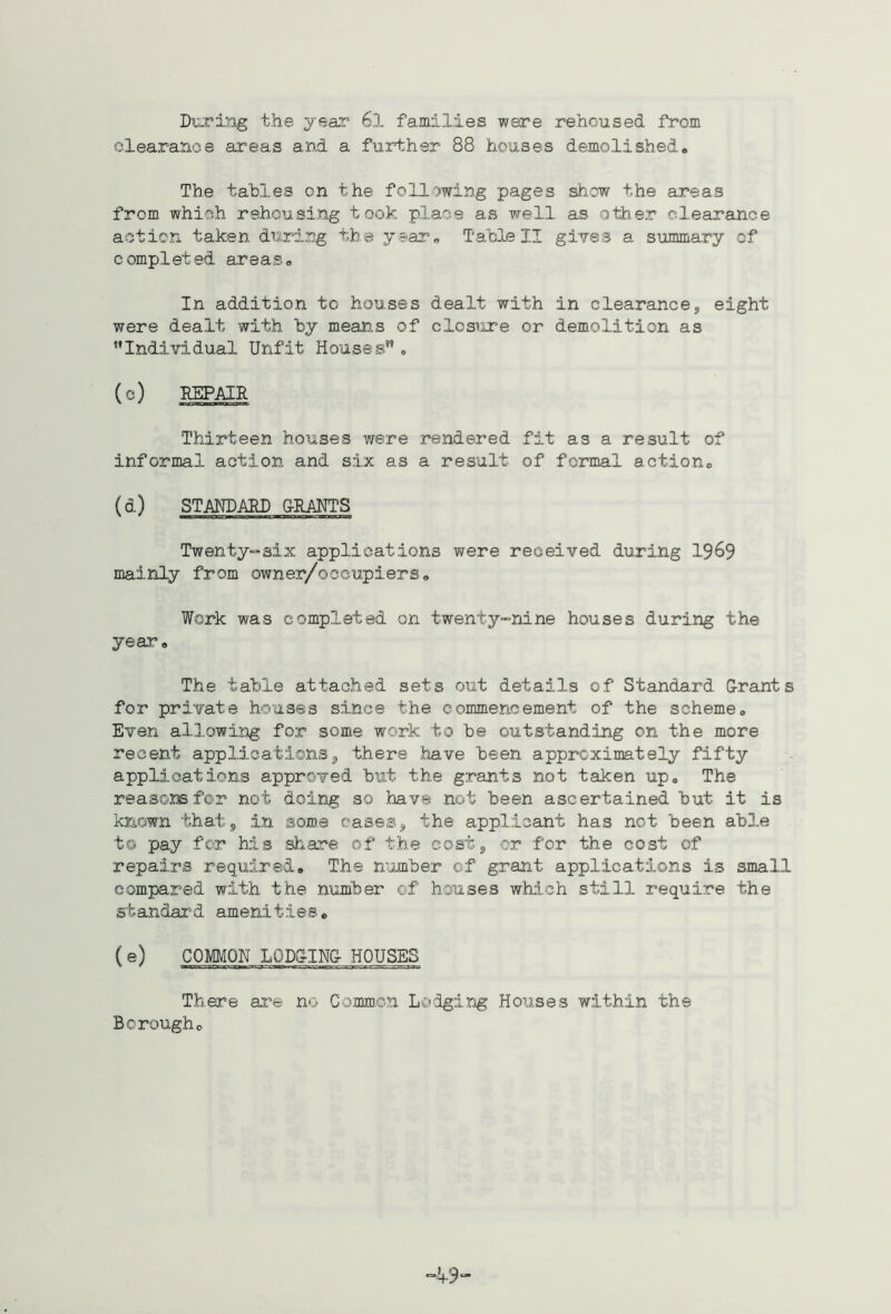 DxoT'ing the year 6l families were rehoused from clearance areas and a further 88 houses demolished. The tables on the following pages shew the areas from which rehousing took place as well as other clearance action taken during the year. Table II gires a summary of completed areas. In addition to houses dealt with in clearance, eight were dealt with by means of closure or demolition as Individual Unfit Houses . (c) REPAIR Thirteen houses vrere rendered fit as a result of informal action and six as a result of formal action. (d) STANDARD &RAHTS Twenty-six applications were received during 19^9 mainly from owner/ocoupiers. Work was completed on twenty-nine houses during the year. The table attached sets out details of Standard G-rants for private houses since the commencement of the scheme. Even allowing for some work to be outstanding on the more recent applications, there have heen approximately fifty applications approved hut the grants not taken up. The reasorefor not doing so have not been ascertained but it is known that, in some eases, the applicant has not been able to pay for his share of the cost, cr for the cost of repairs required. The n'jmber of grant applications is small compared with the number of houses which still require the standard amenities, ( COMMON L0D&IN& HOUSES There ai'e no Common Lodging Houses within the Borough.