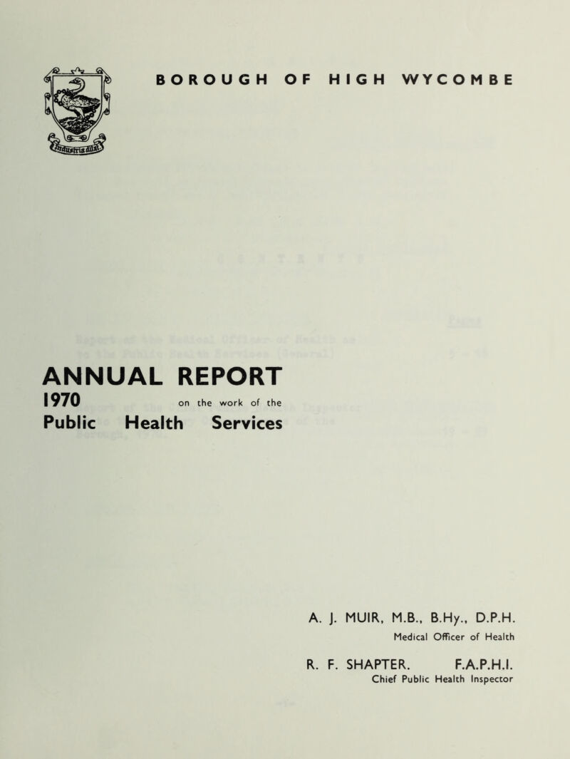 BOROUGH OF HIGH WYC O M B E ANNUAL REPORT 1970 Public on the work of the Health Services A. J. MUIR, M.B., B.Hy., D.P.H. Medical Officer of Health R. F. SHAPTER. F.A.P.H.I. Chief Public Health Inspector