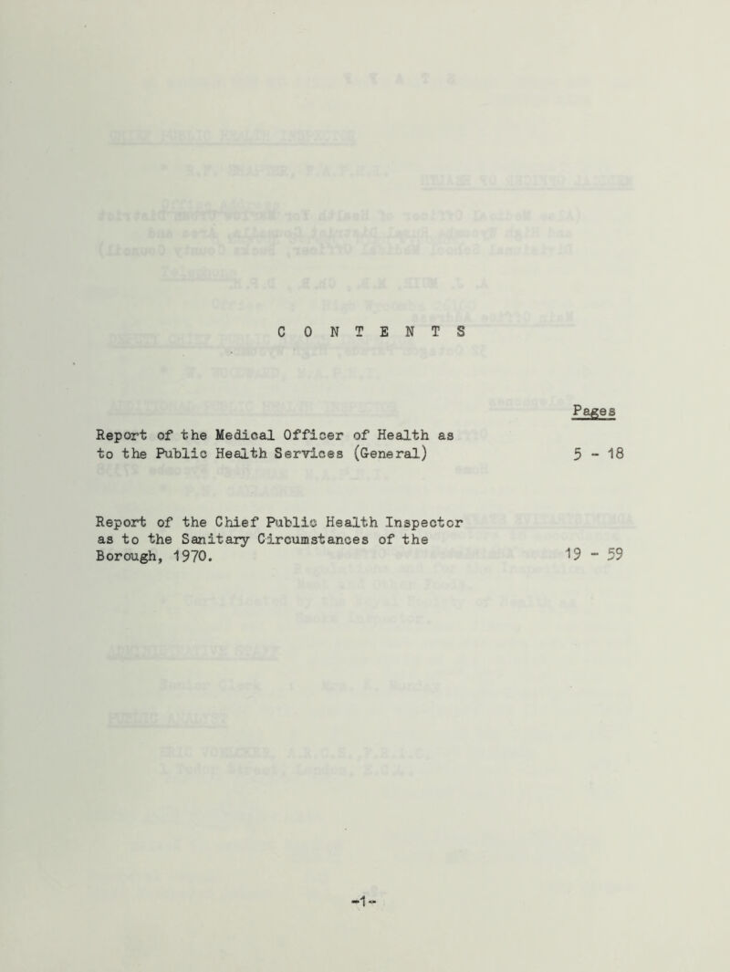 CONTENTS Report of the Medical Officer of Health as to the Public Health Services (General) Report of the Chief Public Health Inspector as to the Sanitary Circumstances of the Borough, 1970. Pages 5-18 19 - 59
