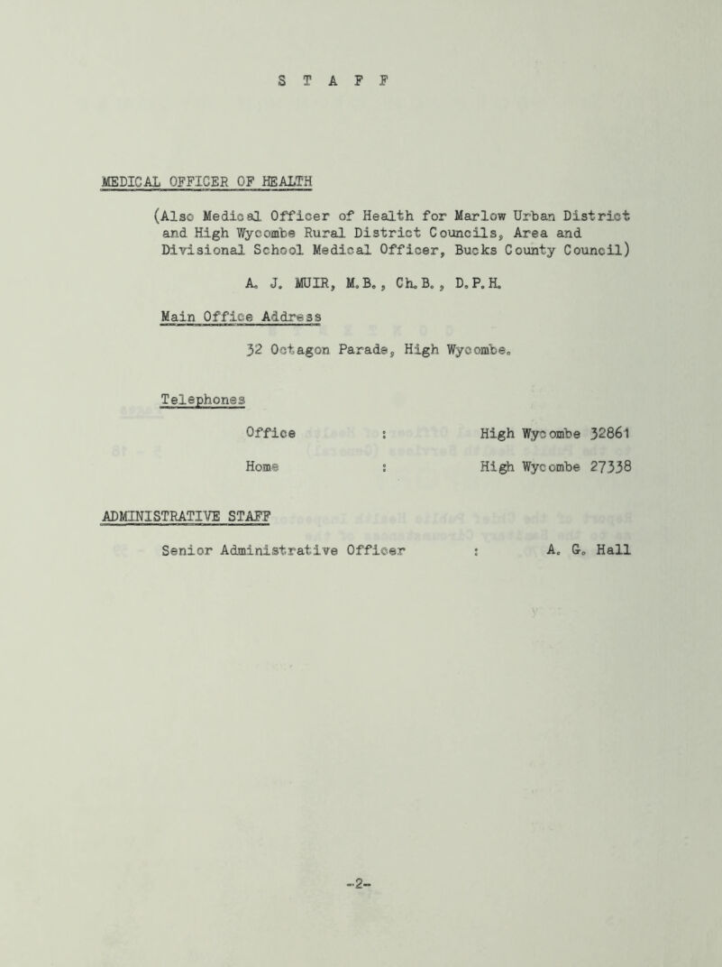 STAFF MEDICAL OFFICER OF HEALTH (Also Medical Officer of Health for Marlow Urban District and High Wycombe Rural District Councils, Area and Divisional School Medical Officer, Bucks County Council) A J. MUIR, M,B0, Che B* , D.P.H. Main Office Address 32 Octagon Parade, High Wyeombe0 Telephones Office : High Wycombe 32861 Home ; High Wycombe 27338 ADMINISTRATIVE STAFF Senior Administrative Officer A0 Hall