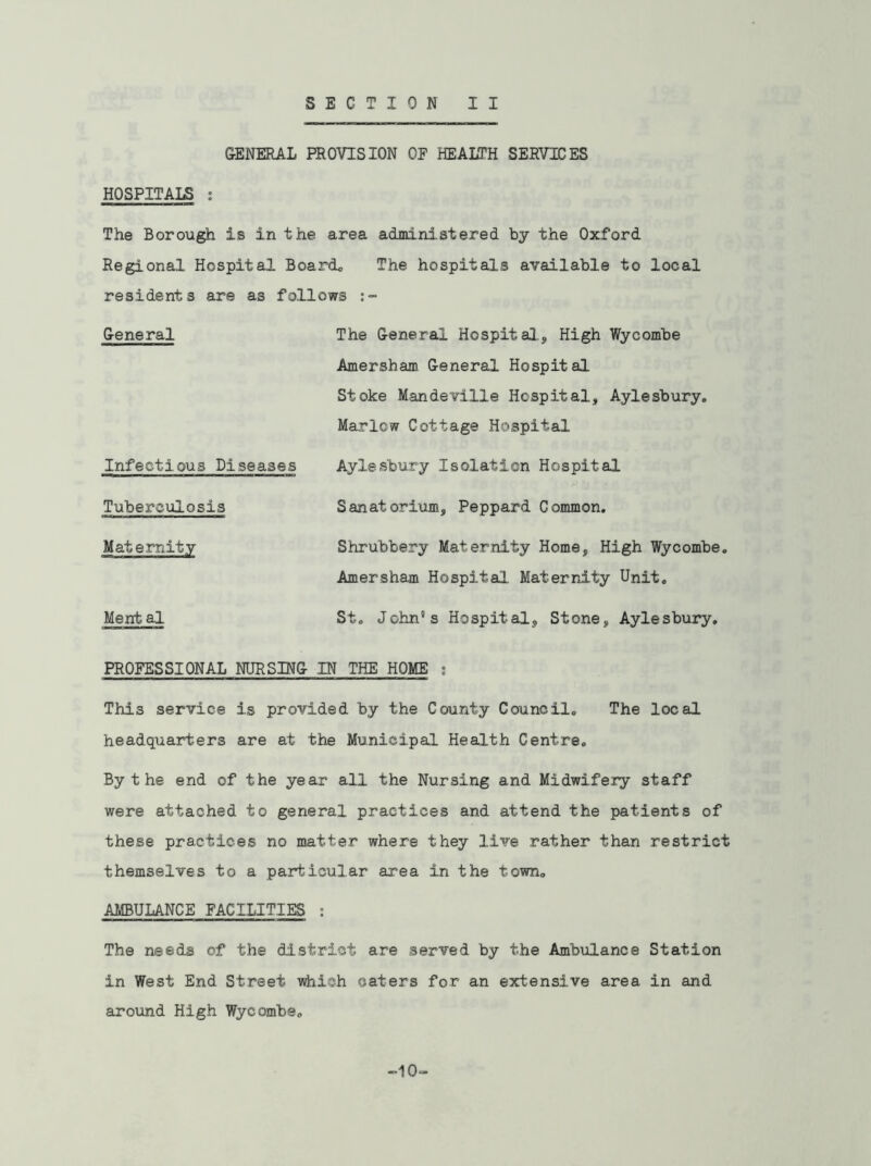 GENERAL PROVISION OF HEALTH SERVICES HOSPITALS : The Borough is in the area administered by the Oxford Regional Hospital Board. The hospitals available to local residents are as follows General The General Hospital., High Wycombe Amersham General Hospital Stoke Mandeville Hospital, Aylesbury. Marlow Cottage Hospital Infectious Diseases Aylesbury Isolation Hospital Tuberculosis Sanatorium, Peppard Common. Maternity Shrubbery Maternity Home, High Wycombe. Amersham Hospital. Maternity Unit. Mental St. John's Hospital, Stone, Aylesbury. PROFESSIONAL NURSING IN THE HOME : This service is provided by the County Council. The local headquarters are at the Municipal Health Centre. By t he end of the year all the Nursing and Midwifery staff were attached to general practices and attend the patients of these practices no matter where they live rather than restrict themselves to a particular area in the town. AMBULANCE FACILITIES : The needs of the district are served by the Ambulance Station in West End Street which caters for an extensive area in and around High Wycombe. -10-