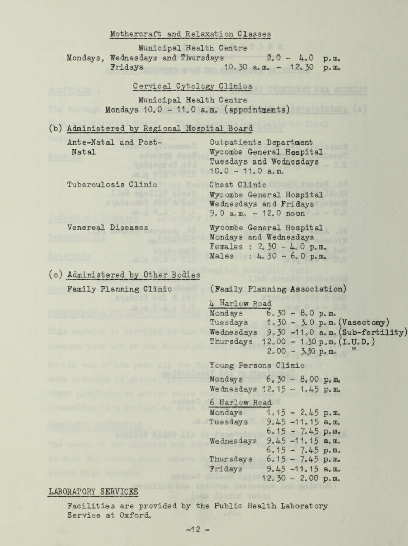 Mothereraft and Relaxation Classes Mondays, Municipal Health Centre Wednesdays and Thursdays 2.0 Fridays 10.30 a.m. - - koO 1 2. 30 p o m0 P<> IDo Cervical Cytology Clinics Municipal Health Centre Mondays 10.0 - 1100 a.m. (appointments) (b) Administered by Regional Hospital Board Ante-Natal and Post- Natal Tuberculosis Clinic Venereal Diseases Outpatients Department Wycombe General Hospital Tuesdays and Wednesdays 10. 0 - 11.0 a. m. Chest Clinic Wycombe General Hospital Wednesdays and Fridays 9. 0 a.m. - 12.0 noon Wycombe General Hospital Mondays and Wednesdays Females ; 2. 30 - 4. 0 p.m. Males : 4o 30 - 6. 0 p.m. (c) Administered by Other Bodies Family Planning Clinic (Family Planning Association) 4 Harlow Road Mondays 6. 30 - 8.0 p. m. Tuesdays 1.30 - 3.0 p.m. (Vasectomy) Wednesdays 9. 30 -11.0 a. m. (Sub-fertility) Thursdays 12.00 - 1.30 p.m. (i.U. D.) 2. 00 - 3.30 p. m. M LABORATORY SERVICES Young Persons Clinic Mondays 6.30 We dne s days 12.15 6 Harlow Road Mondays 1.15 Tuesdays 9.45 6.15 Wednesdays 9.45 6.15 Thursdays 6.15 Fridays 9.45 12. 30 - 8.00 p.m. - 1.43 p0 m. = 2.43 p.m. -11.13 a. m. - 7°45 p.m. -11.15 a. m. - 7.45 p.m. - 7.45 p.m. -11.15 a. m. - 2.00 p.m. Facilities are provided by the Public Health Laboratory Service at Oxford. -12