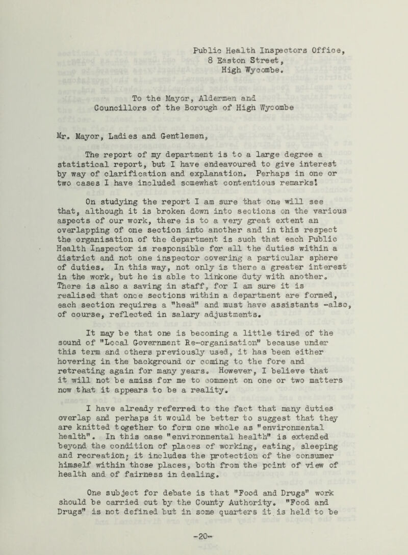 Public Health Inspectors Office, 8 Easton Street, High Wycombe. To the Mayor, Aldermen and Councillors of the Borough of High Wycombe Mr. Mayor, Ladies and Gentlemen, The report of my department is to a large degree a statistical report, but I have endeavoured to give interest by way of clarification and explanation. Perhaps in one or two cases I have included somewhat contentious remarks! On studying the report I am sure that one will see that, although it is broken down into sections on the various aspects of our work, there is to a very great extent an overlapping of one section into another and in this respect the organisation of the department is such that each Public Health Inspector is responsible for all the duties within a district and not one inspector covering a particular sphere of duties. In this way, not only is there a greater interest in the work, but he is able to linkone duty with another. There is also a saving in staff, for I am sure it is realised that once sections within a department are formed, each section requires a ’'head'* and must have assistants -also, of course, reflected in salary adjustments. It may be that one is becoming a little tired of the sound of Local. G-overnment Re-organisation because under this term and others previously used, it has been either hovering in the background or coming to the fore and retreating again for many years. However, I believe that it will not be amiss for me to comment on one or two matters now that it appears to be a reality. I have already referred to the fact, that many duties overlap and perhaps it would be better to suggest that they are knitted together to form one whole as environmental health. In this case environmental health is extended beyond the condition of places of working, eating, sleeping and recreation* it includes the protection of the consumer himself within those places, both from the point, of view of health and of fairness in dealing. One subject for debate is that Food and Drugs work should be carried cut by the County Authority. Food and Drugs is not defined but in some quarters it . is held to be 20-