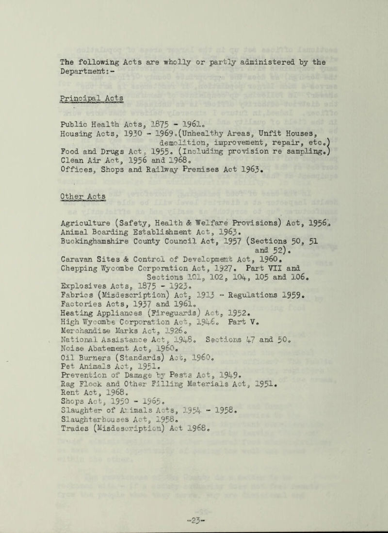 The following Acts are wholly or partly administered by the Departmenti- Public Health Acts* 1875 - 1961« Housing Acts, 1930 - 1969„(Unhealthy Areas, Unfit Houses, demolition, improvement, repair, etc* Food and Drugs Act, 1955« (including provision re sampling* Clean Air Act, 1956 and 1968* Offices, Shops and Railway Premises Act 1963* Other Acts Agriculture (Safety, Health & Welfare Provisions) Act, 1956’* Animal Boarding Establishment Act, 1963* Buckinghamshire County Council Act, 1957 (Sections 50, 51 and 52). Caravan Sites & Control of Development Act, i960, Chepping Wycombe Corporation Act, 1927* Part VII and Sections 101, 102, 104, 105 and 106, Explosives Acts, 1875 - 1923o Fabrics (Misdescription) Act, 1913 Regulations 1959* Factories Acts, 1937 and 1961* Heating Appliances (Fireguards) Act, 1952* High Wycombe Corporation Act, 194C* Part V* Merchandise Marks Act, 1926* National Assistance Act, X9h-8<> Sections 47 and 50* Noise Abatement Act, I960. Oil Burners (Standards) Act, I960* Pet Animals Act, 1951* Prevention of Damage by Pests Act, 1949* Rag Flock and Other Filling Materials Act, 1951* Rent Act, 1968* Shops Act, 1950 - 1965o Slaughter of A imals Acts, 1954 - 1958. Slaughterhouses Act, 1958* Trades (Misdescription) Act 1968* P3-