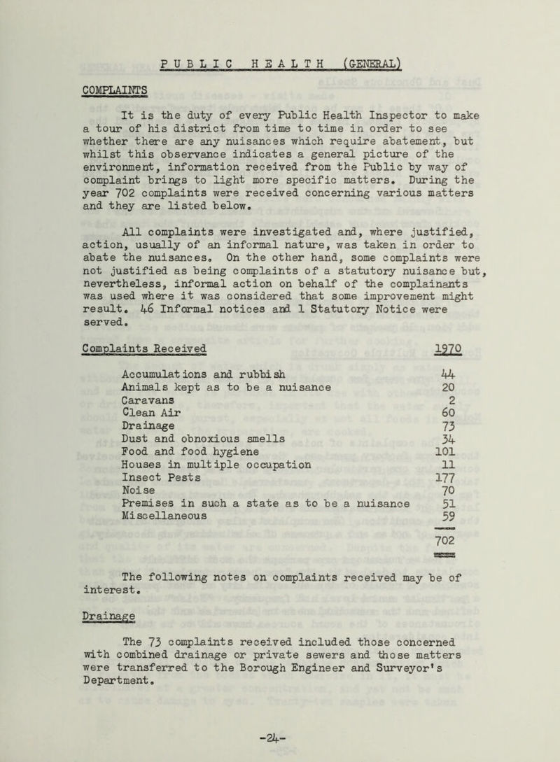 PUBLIC HEALTH (G-ENERAL) COMPLAINTS It is the duty of every Public Health Inspector to make a tour of his district from time to time in order to see whether there are any nuisances which require abatement, but whilst this observance indicates a general picture of the environment, information received from the Public by way of complaint brings to light more specific matters. During the year 702 complaints were received concerning various matters and they are listed below. All complaints were investigated and, where justified, action, usually of an informal nature, was taken in order to abate the nuisances. On the other hand, some complaints were not justified as being complaints of a statutory nuisance but, nevertheless, informal action on behalf of the complainants was used where it was considered that some improvement might result. 46 Informal notices and 1 Statutory Notice were served. Complaints Received 1970 Accumulations and rubbish 44 Animals kept as to be a nuisance 20 Caravans 2 Clean Air 60 Drainage 73 Dust and obnoxious smells 34 Food and food hygiene 101 Houses in multiple occupation 11 Insect Pests 177 Noise 70 Premises in such a state as to be a nuisance 51 Miscellaneous 59 702 The following notes on complaints received may be of interest. Drainage The 73 complaints received included those concerned with combined drainage or private sewers and those matters were transferred to the Borough Engineer and Surveyor's Department. -24-