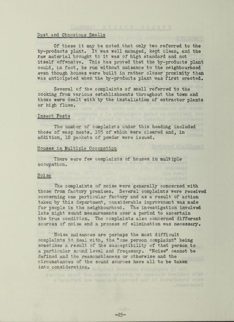 Dust and Obnoxious Smells Of these it may be noted that only two referred to the by-products plant0 It was well managed, kept clean, and the raw material brought to it was of high standard and not itself offensive„ This has proved that the by-products plant could, in fact, be run without nuisance to the neighbourhood even though houses were built in rather closer proximity than was anticipated when the by-products plant was first erected. Several of the complaints of smell referred to the cooking from various establishments throughout the town and these were dealt with by the installation of extractor plants or high flues0 Insect Pests The number of complaints under this heading included those of wasp nests, 105 of which were cleared and, in addition, 1.8 packets of powder were issued. Houses in Multiple There were few complaints of houses in multiple occupation. Noise The complaints of noise were generally concerned with those from factory premises. Several complaints were received concerning one particular factory and as a result of action taken by this department, considerable improvement was made for people in the neighbourhood.. The investigation involved late night sound measurements over a period to ascertain the true condition. The complaints also concerned different sources of noise and a process of elimination was necessary. Noise nuisances are perhaps the most difficult complaints to deal with, the one person complaint being sometimes a result of the susceptibility of that person to a particular sound level and frequency. TONoise cannot be defined and the reasonableness or otherwise and the circumstances of the sound sources have all to be taken into consideration. -25-