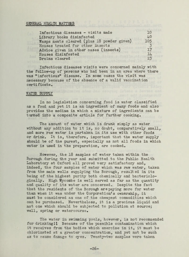 GENERAL HEALTH MATTERS Infectious diseases - visits made Library books disinfected Wasps nests cleared (plus 18 powder given) Houses treated for other insects Advice given in other cases (insects) Houses disinfested Drains cleared 10 40 105 3 17 14 23 Infectious diseases visits were concerned mainly with the follow-up of persons who had been in an area where there was infectious disease. In some cases the visit was necessary because of the absence of a valid vaccination certificate. WATER SUPPLY In no legislation concerning food is water classified as a food and yet it is an ingredient of many foods and also provides the medium in which a mixture of ingredients can be turned into a composite article for further cooking. The amount of water which is drunk simply as water without any addition to it is, no doubt, comparatively small, and more raw water is partaken in its use with other foods or drink. It is, therefore, important that the water supply should be of the purest, especially as not all foods in which water is used in the preparation, are cooked. However, the 18 samples of water taken within the Borough during the year and submitted to the Public Health Laboratory at Oxford all proved very satisfactory and, indeed, the four samples of water which was raw water, taken from the main wells supplying the Borough, resulted in its being of the highest purity both chemically and bacteriolo- gically. High Wycombe is well served as far as the quantity and quality of its water are concerned. Despite the fact that the residents of the Borough, are paying more for water than when it was under the Corporation” s ownership, it must be considered as one of the cheapest commodities which can be purchased. Nevertheless, it is a precious liquid and not one which should be subjected to pollution at source; well, spring or watercourse. The water in swimming pools, however, Is not recommended for drinking!! Because of the possible contamination which it receives from the bodies which exercise in it, it must be chlorinated at a greater concentration, and yet not be such as to cause damage to eyes. Twenty-two samples were taken -26-