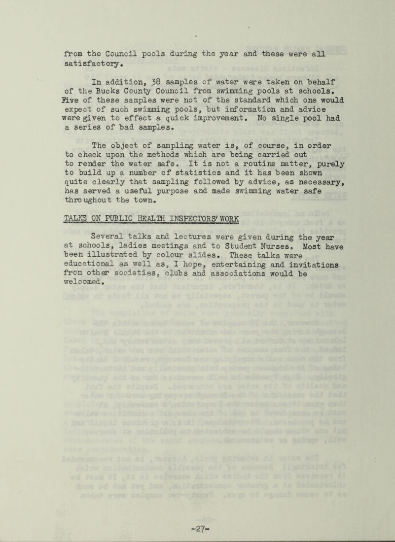 from the Council pools during the year and these were all satisfactory. In addition, 38 samples of water were taken on behalf of the Bucks County Council from swimming pools at schools. Five of these samples were not of the standard which one would expect of such swimming pools, but information and advice were given to effect a quick improvement. No single pool had a series of bad samples. The object of sampling water is, of course, in order to check upon the methods which are being carried out to render the water safe. It is not a routine matter, purely to build up a number of statistics and it has been shown quite clearly that sampling followed by advice, as necessary, has served a useful purpose and made swimming water safe throughout the town. TALKS ON PUBLIC HEALTH INSPECTORS* WORK Several talks and lectures were given during the year at schools, ladies meetings and to Student Nurses. Most have been illustrated by colour slides. These talks were educational as well as, I hope, entertaining and invitations from other societies, clubs and associations would be welcomed. 27-