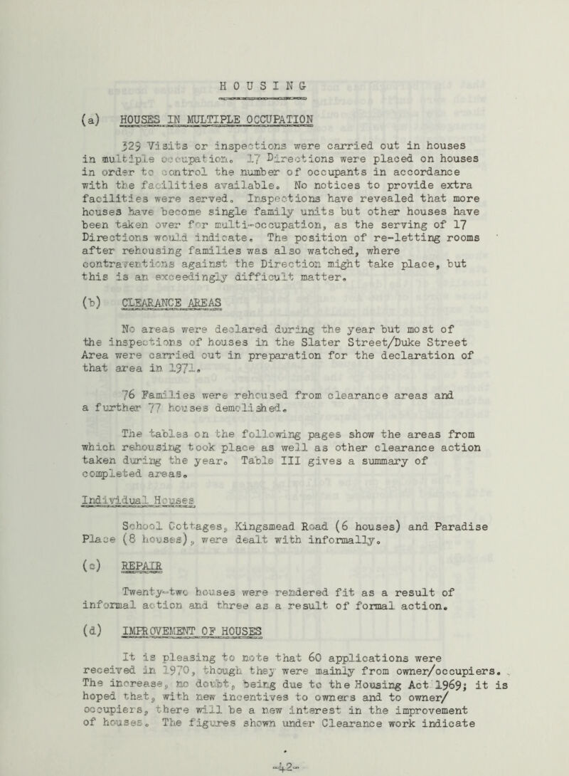 (a) HOUSES IN MULTIPLE OCCUPATION 32.3 Visits or inspections were carried out in houses in multiple 0;eupatione 17 directions were placed on houses in order tc control the number of occupants in accordance with the facilities available® No notices to provide extra facilities were served. Inspections have revealed that more houses have become single family units but other houses have been taken over for multi-occupation, as the serving of 17 Directions would indicate# The position of re-letting rooms after rehousing families was also watched, where contraventions against the Direction might take place, but this is an exceedingly difficult matter,, (b) CLEARANCE AREAS No areas were declared during the year but most of the inspections of houses in the Slater Street/Duke Street Area were carried out in preparation for the declaration of that area in 1971• 76 Families were rehoused from clearance areas and a further 77 houses demolished* The tables on the following pages show the areas from which rehousing took place as well as other clearance action taken during the year® Table III gives a summary of completed areas* Individual. Houses- School Cottages, Kingsmead Road (6 houses) and Paradise Place (8 houses)9 ware dealt with informally® (c) REPAIR Twenty-two houses were rendered fit as a result of informal action and three as a result of formal action. (d) IMPROVEMENT OF HOUSES It is pleasing to note that 60 applications were received in 1970, though they were mainly from owner/occupiers. The increasej, no doubt, being due to the Housing Act 1969; it is hoped that, with new incentives to owners and to owner/ occupiers, there will be a new interest in the improvement of houses. The figures shown under Clearance work indicate 42-