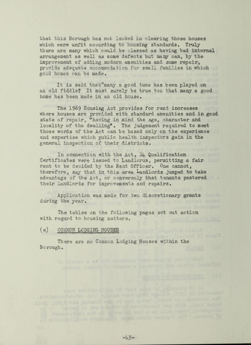 which were unfit according to housing standards. Truly there are many which could he classed as having had internal arrangement as well, as some defects hut many can, by the .improvement of adding modern amenities and some repair, provide adequate accommodation for small families in which good homes can he made. It is said thaf’many a good tune has been played on an old fiddle? It must surely he true too that many a good home has been made in an old house. The 1969 Housing Act provides for rent increases where houses are provided with standard amenities and in good state of repair, 'having in mind the age, character and locality of the dwelling”. The judgement required to meet those words of the Act can he based only on the experience and expertise which public health inspectors gain in the general inspection of their districts. In connection with the Act, 14 Qualification Certificates were issued to Landlords, permitting a fair rent to be decided by the Rent Officer. One cannot, therefore, say that in this area Landlords jumped to take advantage of the Act, or conversely that tenants pestered their landlords for improvements and repairs. Application was made for two discretionary grants during the year. The tables on the following pages set out action with regard to housing matters. (e) COMMON LODGING- HOUSES There are no Common Lodging Houses within the Borough.