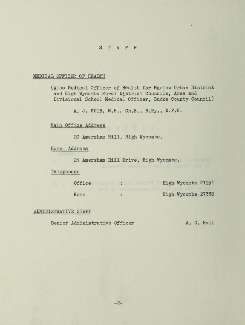 STAFF MEDICAL OFFICER OF HEALTH (Also Medical Officer of Health for Marlow Urban District and High Wycombe Rural District Councils, Area and Divisional School Medical Officer, Bucks County Council) A. J„ MUIR, M.B., Ch.B., B.Hy., D.P.H. Main Office Address 20 Amersham Hill, High Wycombe. Home Address 24 Amersham Hill Drive, High Wycombe. Telephones Office : High Wycombe 21951 Home : High Wycombe 27338 ADMINISTRATIVE STAFF Senior Administrative Officer A. G. Hall -2-