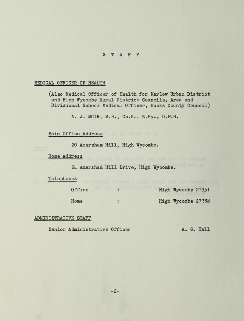 STAFF MEDICAL OFFICER OF HEALTH (Also Medical Officer of Health for Marlow Urban District and High Wycombe Rural District Councils, Area and Divisional School Medical Officer, Bucks County Council) A. J. MUIR, M.B., Ch.B., B.Hy., D.P.H. Main Office Address 20 Amersham Hill, High Wycombe. Home Address 21+ Amersham Hill Drive, High Wycombe. Telephones Office High Wycombe 21951 Home High Wycombe 27338 ADMINISTRATIVE STAFF Senior Administrative Officer A» U. Hall