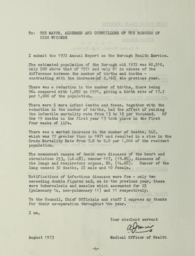 To: THE MAYOR, ALDERMEN AND COUNCILLORS OF THE BOROUGH OF HIGH WYCOMBE I submit the 1972 Annual Report on the Borough Health Service. The estimated population of the Borough mid 1972 was 60,510, only 580 above that of 1971 and only 61 in excess of the difference between the number of births and deaths - contrasting with the increase (of 2,160) the previous year. There was a reduction in the number of births, there being 964 compared with 1,092 in 1971, giving a birth rate of 17»3 per 1,000 of the population. There were 5 more infant deaths and these, together with the reduction in the number of births, had the effect of raising the infantile mortality rate from 13 to 18 per thousand. Of the 19 deaths in the first year 13 took place in the first four weeks of life. There was a marked increase in the number of deaths, 545, which was 77 greater than in 1971 and resulted in a rise in the Crude Mortality Rate from 7*8 to 9»0 per 1,000 of the resident population. The commonest causes of death were diseases of the heart and circulation 253, (46-4?°), cancer 117, (19»8^S), diseases of the lungs and respiratory organs, 80, (14»6?°)« Cancer of the lung caused 32 deaths, 22 male and 10 female. Notifications of infectious diseases were few - only two exceeding double figures and, as in the previous year, these were tuberculosis and measles which accounted for 25 (pulmonary 14, non-pulmonary 11) and 11 respectively. To the Council, Chief Officials and staff I express my thanks for their co-operation throughout the year. I am. Your obedient servant August 1973 Medical Officer of Health -4-