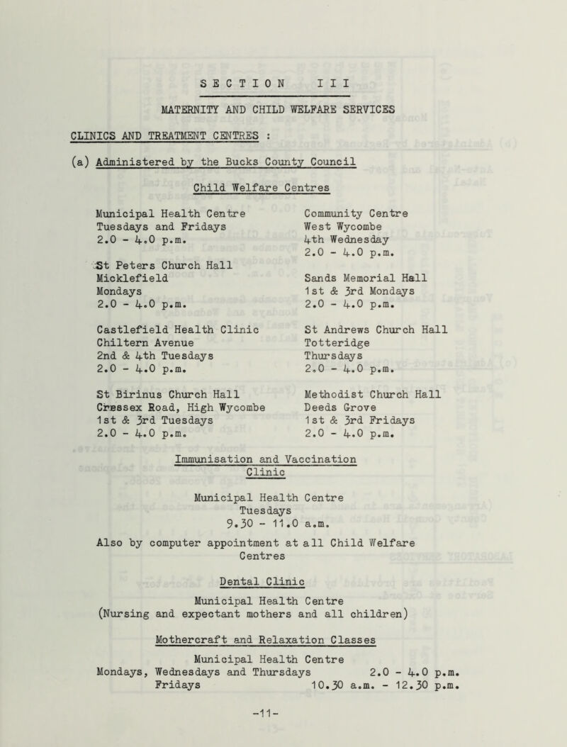 MATERNITY AND CHILD WELFARE SERVICES CLINICS AND TREATMENT CENTRES : (a) Administered by the Bucks County Council Child Welfare Centres Municipal Health Centre Tuesdays and Fridays 2.0 - 4*0 p.m. tSt Peters Church Hall Micklefield Mondays 2.0 - 4«0 p.m. Castlefield Health Clinic Chiltern Avenue 2nd & 4th Tuesdays 2.0 - 4«0 p.m. St Birinus Church Hall CrBBsex Road, High Wycombe 1st & 3rd Tuesdays 2.0 - 4»0 p.m. Community Centre West Wycombe 4th Wednesday 2.0 - 4.0 p.m. Sands Memorial Hall 1 st & 3rd Mondays 2.0 - 4.0 p.m. St Andrews Church Hall Totteridge Thursdays 2.0 - 4.0 p.m. Methodist Church Hall Deeds Grove 1st & 3rd Fridays 2.0 - 4.0 p.m. Immunisation and Vaccination Clinic Municipal Health Centre Tuesdays 9.30 ~ 11.0 a.m. Also by computer appointment at all Child Welfare Centres Dental Clinic Municipal Health Centre (Nursing and expectant mothers and all children) Mothercraft and Relaxation Classes Municipal Health Centre Mondays, Wednesdays and Thursdays 2.0 - 4.0 p.m. Fridays 10.30 a.m. - 12.30 p.m. -11