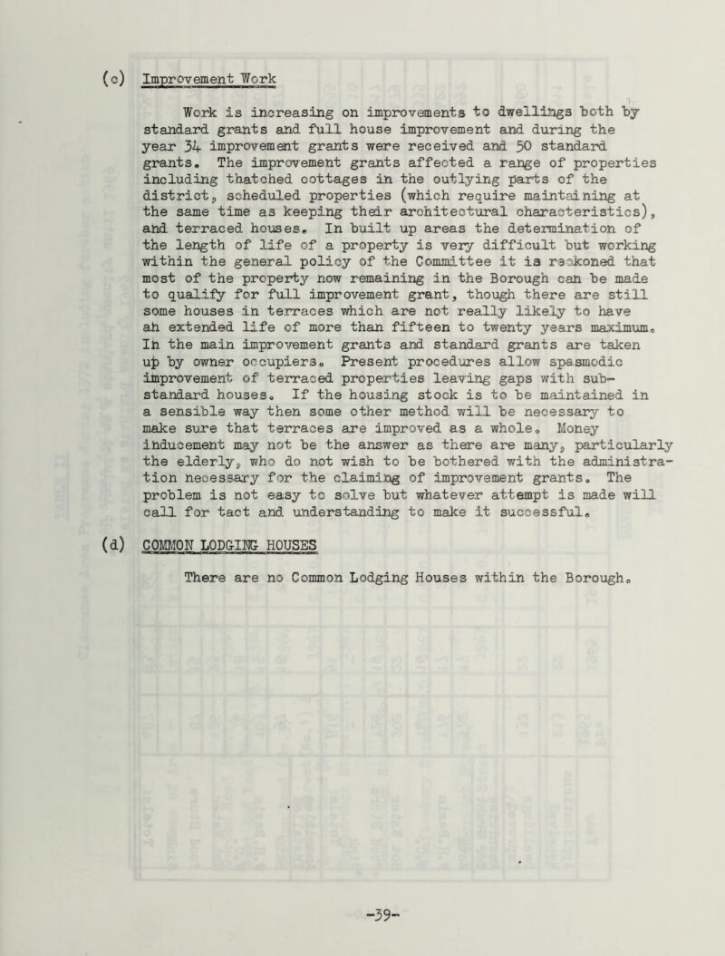 Work is increasing on improvements to dwellings both by standard grants and full house improvement and during the year 31- improvement grants were received and 30 standard grants. The improvement grants affected a range of properties including thatched cottages in the outlying parts of the districts scheduled properties (which require maintaining at the same time a3 keeping their architectural characteristics), and terraced houses. In built up areas the determination of the length of life of a property is very difficult but working within the general policy of the Committee it i3 reckoned, that most of the property now remaining in the Borough can be made to qualify for full improvement grant, though there are still some houses in terraces which are not really likely to have ah extended life of more than fifteen to twenty years maximum. In the main improvement grants and standard grants are taken up by owner occupiers. Present procedures allow spasmodic improvement of terraced properties leaving gaps with sub- standard houses. If the housing stock is to be maintained in a sensible way then some other method will be necessary to make sure that terraces are improved as a whole. Money inducement may not be the answer as there are many, particularly the elderly, who do not wish to be bothered with the administra- tion necessary for the claiming of improvement grants. The problem is not easy to solve but whatever attempt is made will call for tact and understanding to make it successful. (d) COMMON LODGING- HOUSES There are no Common Lodging Houses within the Borough. 39-