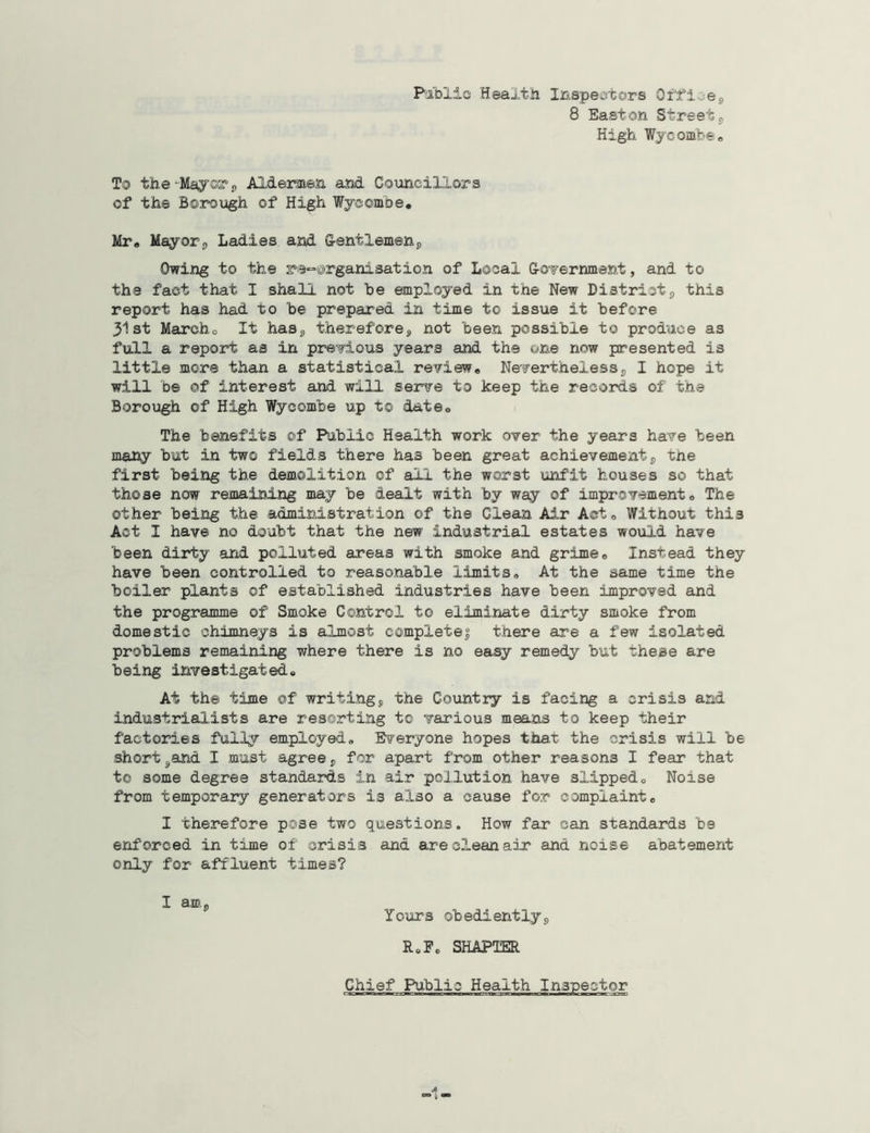 8 Easton Street, High Wycombe. To the-Mayor, Aldermen and Councillors of the Borough of High Wycombe. Mr. Mayor, Ladies and Gentlemen, Owing to the reorganisation of Local Government, and to the fact that I shall not he employed in the New District, this report has had to he prepared in time to issue it before 31st Marcho It has, therefore, not been possible to produce as full a report as in previous years and the one now presented is little more than a statistical review. Nevertheless, I hope it will be ©f interest and will serve to keep the records of the Borough of High Wycombe up t© date. The benefits of Public Health work over the years have been many but in two fields there has been great achievement, tne first being the demolition of all the worst unfit houses so that those now remaining may be dealt with by way of improvement. The other being the administration of the Clean Air Act. Without this Act I have no doubt that the new industrial estates would have been dirty and polluted areas with smoke and grime. Instead they have been controlled to reasonable limits. At the same time the boiler plants of established industries have been improved and the programme of Smoke Control to eliminate dirty smoke from domestic chimneys is almost completej there are a few isolated problems remaining where there is no easy remedy but these are being investigated. At the time of writing, the Country is facing a crisis and industrialists are resorting to various means to keep their factories fully employed. Everyone hopes that the crisis will be shorthand I must agree, for apart from other reasons I fear that to some degree standards in air pollution have slipped. Noise from temporary generators is also a cause for complaint. I therefore pose two questions. How far can standards be enforced in time of crisis and are clean air and noise abatement only for affluent times? I am. Yours obediently, R.F. SHATTER