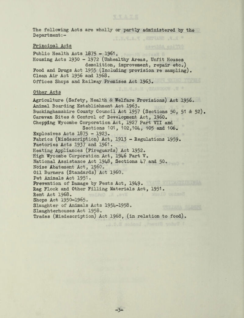The following Acts are wholly or partly administered by the Department$- Principal Acts Public Health Acts 1875 - l?6l „ Housing Acts 1930 - 1972 (Unhealthy Areas, Unfit Houses demolition, improvement, repair etc0) Food and Drugs Act 1955 (including provision re sampling). Clean Air Act 1956 and 1968 0 Offices Shops and Railway Premises Act 1963® Other Acts Agriculture (Safety, Health & Welfare Provisions) Act 1956® Animal. Boarding Establishment Act 1963® Buckinghamshire County Council Act 1957 (Sections 50, 51 & 52). Caravan Sites & Control of Development Act, i960. Chepping Wycombe Corporation Act, 1927 Part VII and Sections 101, 102,104;, 105 and 106. Explosives Acts 1875 - 1923® Fabrics (Misdescription) Act, 1913 - Regulations 1959® Factories Acts 1937 and 1961„ Heating Appliances (Fireguards) Act 1952® High Wycombe Corporation Act, 194-6 Part V. National Assistance Act 194#, Sections 4-7 and 50® Noise Abatement Act, I960. Oil Burners (Standards) Act I.96O0 Pet Animals Act 1951 ® Prevention of Damage by Pests Act, 1949* Rag Flock and Other Filling Materials Act, 1951« Rent Act 19680 Shops Act 1950-1965° Slaughter of Animals Acts 1954-1958° Slaughterhouses Act 1958° Trades (Misdescription) Act 1968, (in relation to food). -3-