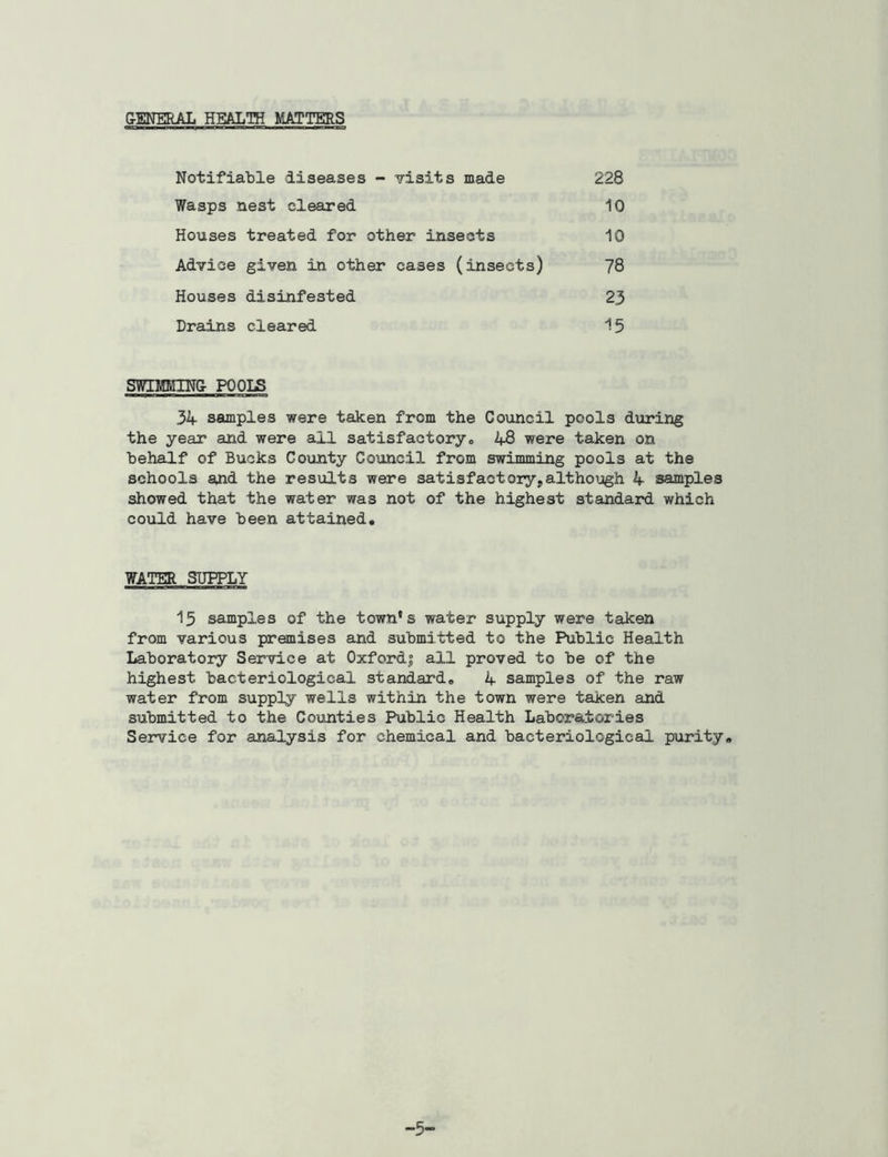 Notifiable diseases - visits made Wasps nest cleared Houses treated for other insects Advice given in other cases (insects) Houses disinfested Drains cleared 228 10 10 78 23 15 SWIMMING POOLS 34 samples were taken from the Council pools during the year and were all satisfactory„ 48 were taken on behalf of Bucks County Council from swimming pools at the schools and the results were satisfactory,although 4 samples showed that the water was not of the highest standard which could have been attained. WATER SUPPLY 15 samples of the town's water supply were taken from various premises and submitted to the Public Health Laboratory Service at Oxford? all proved to be of the highest bacteriological standard. 4 samples of the raw water from supply wells within the town were taken and submitted to the Counties Public Health Laboratories Service for analysis for chemical and bacteriological purity. -5-