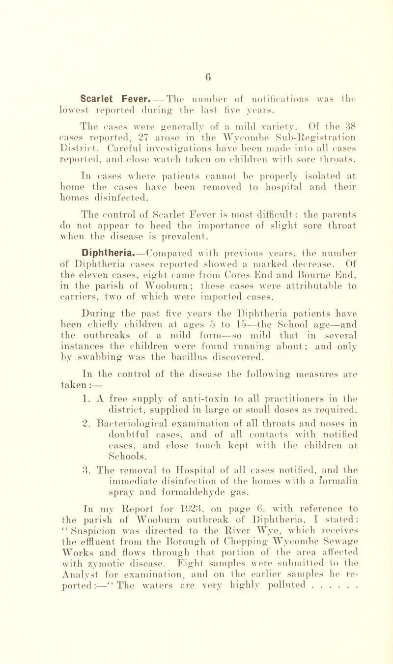 Scarlet Fever. — The number of notifications was flu lowest reported during ihc last five years. The cases were generally of a mild variety. Of the 38 cases reported, 27 arose in the Wycombe Sub-Registration District. Careful investigations have been made into all cases reported, and close watch taken on children with sore throats. In cases where patients cannot be properly isolated at home the cases have been removed to hospital and their homes disinfected. The control of Scarlet Fever is most difficult: the parents do not appear to heed the importance of slight sore throat when the disease is prevalent. Diphtheria.—Compared with previous years, the number of Diphtheria cases reported showed a marked decrease. Of the eleven cases, eight came from Cores End and Bourne End, in the parish of Wooburn; these cases were attributable to carriers, two of which were imported cases. During the past five years the Diphtheria patients have been chiefly children at ages 5 to 15—the School age—and the outbreaks of a mild form—so mild that in several instances the children were found running about; and only by swabbing was the bacillus discovered. In the control of the disease the following measures are taken :— 1. A free supply of anti-toxin to all practitioners in the district, supplied in large or small doses as required. 2. Bacteriological examination of all throats and noses in doubtful cases, and of all contacts with notified cases, and close touch kept with the children at Schools. 3. The removal to Hospital of all cases notified, and the immediate disinfection of the homes with a formalin spray and formaldehyde gas. In my Report for 192-7, on page 6, with reference to the parish of Wooburn outbreak of Diphtheria, 1 stated: “ Suspicion was directed to the River Wye, which receives the effluent from the Borough of Chopping Wycombe Sewage Works and flows through that portion of the area affected with zymotic disease. Eight samples were submitted fo the Analyst for examination, and on the earlier samples he re- ported:—“The waters are very highly polluted