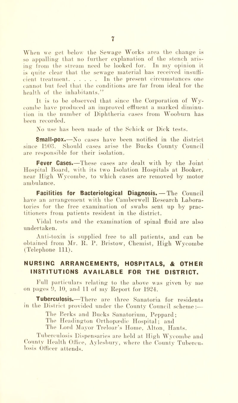 When we get below the Sewage Works area the change is so appalling that no further explanation of the stench aris- ing from tin1 stream need be looked for. In my opinion it is quite clear that the sewage material has received insuffi- cient treatment In the present circumstances one cannot but feel that the conditions are far from ideal for the health of the inhabitants.” It is to be observed that since the Corporation of Wy- combe have produced an improved effluent a marked diminu- tion in the number of Diphtheria cases from Wooburn has been recorded. No use has been made of the Schick or Dick tests. Small-pox.—No cases have been notified in the district since 1903. Should cases arise the Bucks County Council are responsible for their isolation. Fever Gases.—These cases are dealt with by the Joint Hospital Board, with its two Isolation Hospitals at Booker, near High Wycombe, to which cases are removed by motor ambulance. Facilities for Bacteriological Diagnosis. — The Council have an arrangement with the Camberwell Research Labora- tories for the free examination of swabs sent up by prac- titioners from patients resident in the district. Vidal tests and the examination of spinal fluid are also undertaken. Anti-toxin is supplied free to all patients, and can be obtained from Mr. R. P. Bristow, Chemist, High Wycombe (Telephone 111). NURSING ARRANGEMENTS, HOSPITALS, & OTHER INSTITUTIONS AVAILABLE FOR THE DISTRICT. hull particulars relating to Ihe above was given by me on pages 9, 10, and 11 of my Report for 1924. Tuberculosis.—There are three Sanatoria for residents in the District provided under the County Council scheme:— T he Berks and Bucks Sanatorium, Peppard; The Heading-ton Orthopaedic Hospital; and The Lord Mayor Treloar’s Home, Alton, Hants. 1 uberculosis Dispensaries are held at High Wycombe and County Health Office, Aylesbury, where the County Tubercu- losis Officer attends.