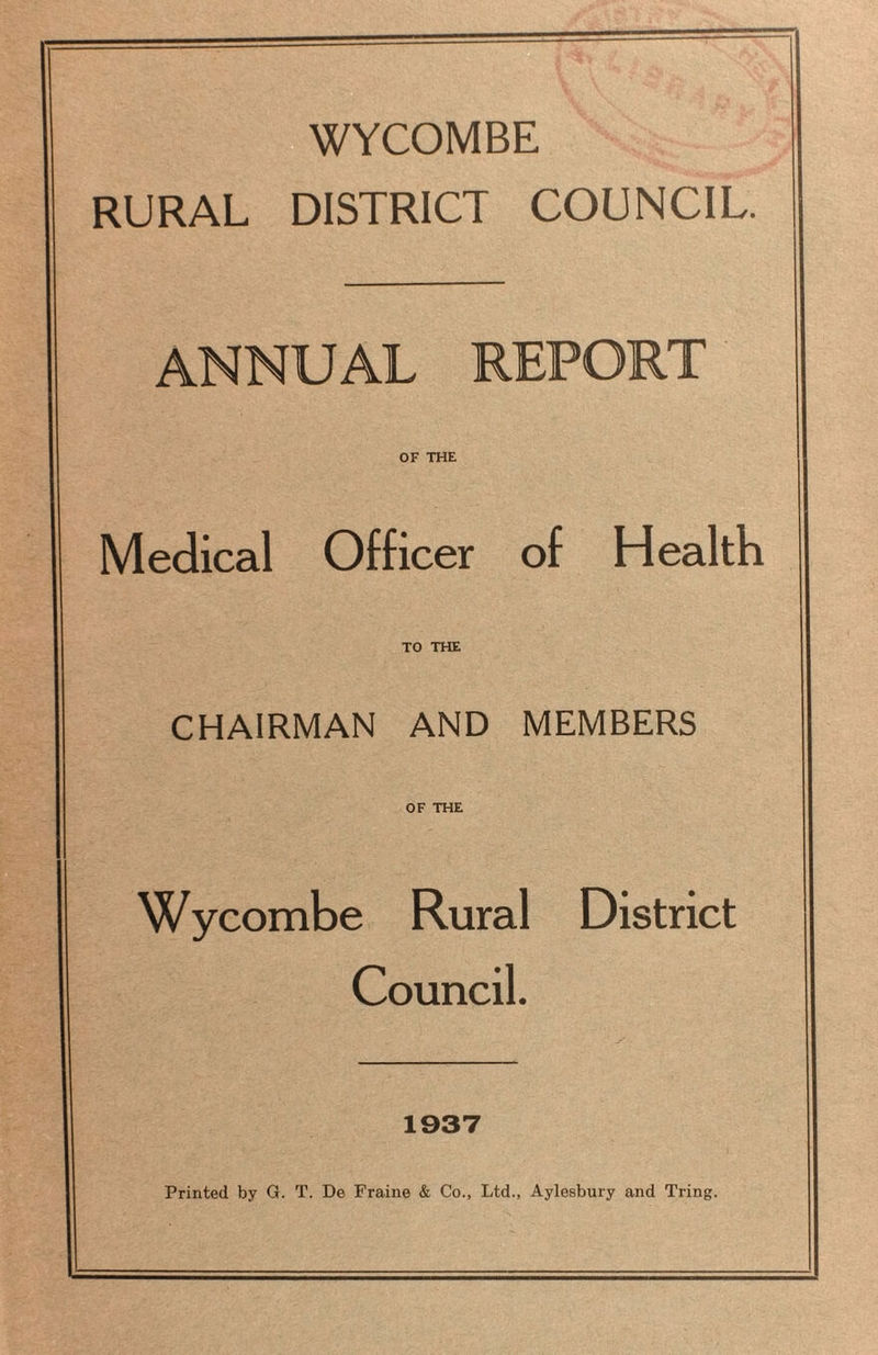 WYCOMBE RURAL DISTRICT COUNCIL. ANNUAL REPORT OF THE Medical Officer of Health TO THE CHAIRMAN AND MEMBERS OF THE Wycombe Rural District Council. 1937 Printed by G. T. De Fraine & Co., Ltd., Aylesbury and Tring.