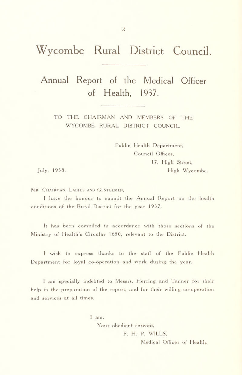 Wycombe Rural District Council. Annual Report of the Medical Officer of Health, 1937. TO THE CHAIRMAN AND MEMBERS OF THE WYCOMBE RURAL DISTRICT COUNCIL. Public Health Department, Council Offices, I 7, High Street, July, 1938. High Wycombe. Mr. Chairman, Ladies and Gentlemen, I have the honour to submit the Annual Report on the health conditions of the Rural District for the year 193 7. It has been compiled in accordance with those sections of the Ministry of Llealth’s Circular 1650, relevant to the District. 1 wish to express thanks to the staff of the Public Health Department for loyal co-operation and work during the year. I am specially indebted to Messrs. Herring and Tanner for their help in the preparation of the report, and for their willing co-operation and services at all times. I am. Your obed ient servant, F. H. P. WILLS, Medical Officer of Health.