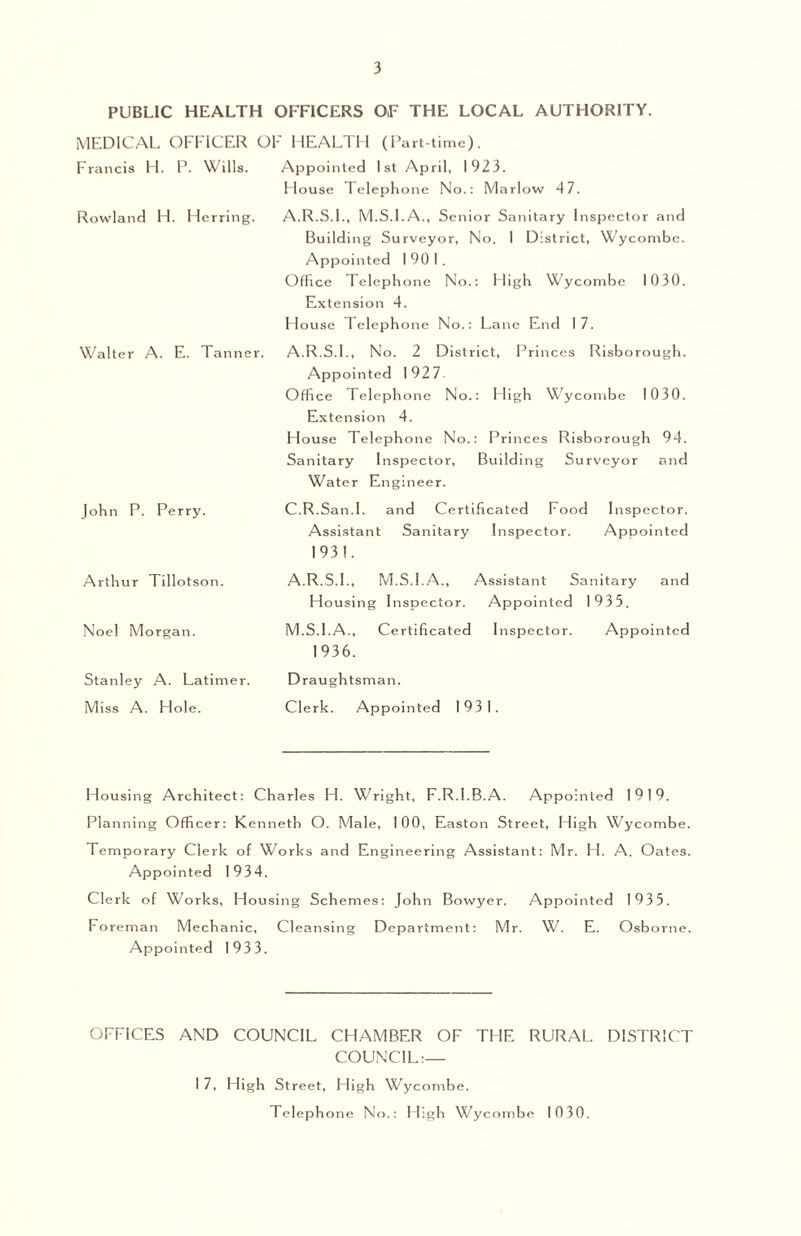 PUBLIC HEALTH OFFICERS O.F THE LOCAL AUTHORITY. MEDICAL OFFICER OF HEALTH (Part-time). Francis H. P. Wills. Appointed 1st April, 1923. House Tele ph one No.: Marlow 47. Rowland H. Herring. A.R.S.I., M.S.I.A., Senior Sanitary Inspector and Building Surveyor, No. I District, Wycombe. Appointed I 90 I . Office Telephone No.: High Wycombe 1030. Extension 4. House Telephone No.: Lane End 17. Walter A. E. Tanner. A.R.S.I., No. 2 District, Princes Risborough. Appointed 192 7 Office Telephone No.: High Wycombe 1030. Extension 4. House Telephone No.: Princes Risborough 94. Sanitary Inspector, Building Surveyor and Water Engineer. John P. Perry. C.R.San.I. and Certificated Food Inspector. Assistant Sanitary Inspector. Apo ointed 193!. Arthur Tillotson. Noel Morgan. A.R.S.I., M.S.I.A., Assistant Sanitary and Housing Inspector. Appointed 1935. M.S.I.A., Certificated Inspector. Appointed 1936. Stanley A. Latimer. Draughtsman. Miss A. Hole. Clerk. Appointed 1931. Housing Architect: Charles H. Wright, F.R.l.B.A. Appointed 1919. Planning Officer: Kenneth O. Male, 100, Easton Street, High Wycombe. Temporary Clerk of Works and Engineering Assistant: Mr. H. A. Oates. Appointed 1934. Clerk of Works, Housing Schemes: John Bowyer. Appointed 1935. Foreman Mechanic, Cleansing Department: Mr. W. E. Osborne. Appointed 1933. OFFICES AND COUNCIL CHAMBER OF THE RURAL DISTRICT COUNCIL:— I 7, High Street, High Wycombe. Telephone No.: High Wycombe 1030.