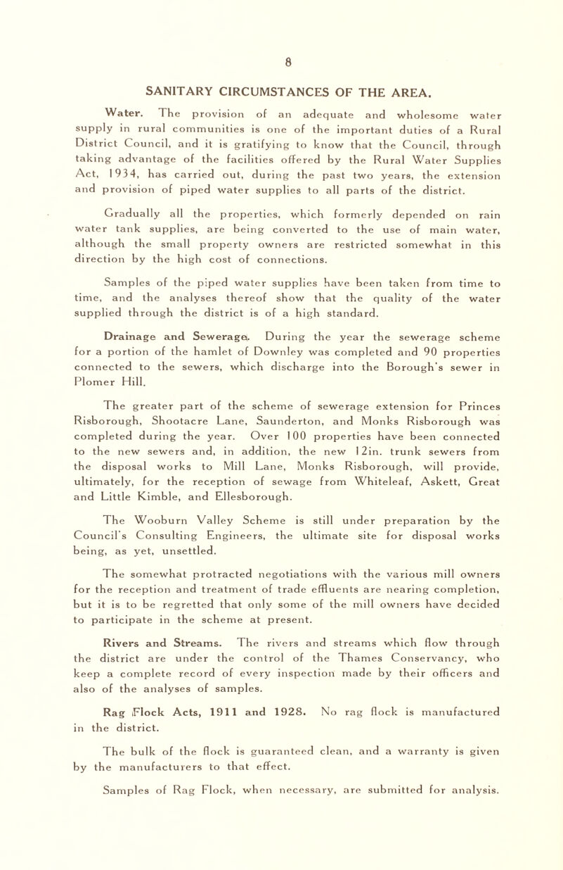 SANITARY CIRCUMSTANCES OF THE AREA. Water. The provision of an adequate and wholesome water supply in rural communities is one of the important duties of a Rural District Council, and it is gratifying to know that the Council, through taking advantage of the facilities offered by the Rural 3Vater Supplies Act, 1934, h as carried out, during the past two years, the extension and provision of piped water supplies to all parts of the district. Gradually all the properties, which formerly depended on rain water tank supplies, are being converted to the use of main water, although the small property owners are restricted somewhat in this direction by the high cost of connections. Samples of the piped water supplies have been taken from time to time, and the analyses thereof show that the quality of the water supplied through the district is of a high standard. Drainage and Seweragef. During the year the sewerage scheme for a portion of the hamlet of Downley was completed and 90 properties connected to the sewers, which discharge into the Borough’s sewer in Plomer Hill. The greater part of the scheme of sewerage extension for Princes Risborough, Shootacre Lane, Saunderton, and Monks Risborough was completed during the year. Over 100 properties have been connected to the new sewers and, in addition, the new I2in. trunk sewers from the disposal works to Mill Lane, Monks Risborough, will provide, ultimately, for the reception of sewage from Whiteleaf, Askett, Great and Little Kimble, and Ellesborough. The Wooburn Valley Scheme is still under preparation by the Councils Consulting Engineers, the ultimate site for disposal works being, as yet, unsettled. The somewhat protracted negotiations with the various mill owners for the reception and treatment of trade effluents are nearing completion, but it is to be regretted that only some of the mill owners have decided to participate in the scheme at present. Rivers and Streams. The rivers and streams which flow through the district are under the control of the Thames Conservancy, who keep a complete record of every inspection made by their officers and also of the analyses of samples. Rag iFlock Acts, 1911 and 1928. No rag flock is manufactured in the district. The bulk of the flock is guaranteed clean, and a warranty is given by the manufacturers to that effect. Samples of Rag Flock, when necessary, are submitted for analysis.