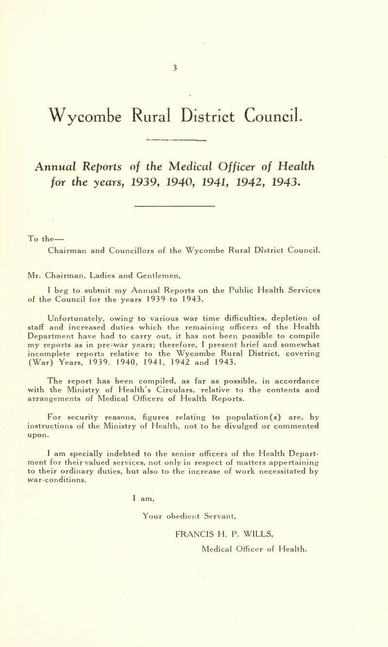Wycombe Rural District Council. Annual Reports of the Medical Officer of Health for the years, 1939, 1940, 1941, 1942, 1943, To the Chairman and Councillors of the Wycombe Rural District Council. Mr. Chairman, Ladies and Gentlemen, 1 beg to submit my Annual Reports on the Public Health Services of the Council for the years 1939 to 1943. Unfortunately, owing to various war time difficulties, depletion of staff and increased duties which the remaining officers of the Health Department have had to carry out, it has not been possible to compile my reports as in pre-war years; therefore, 1 present brief and somewhat incomplete reports relative to the Wycombe Rural District, covering (War) Years, 1939, 1940, 1941, 1942 and 1943. The report has been compiled, as far as possible, in accordance with the Ministry of Health’s Circulars, relative to the contents and arrangements of Medical Officer's of Health Reports. For security reasons, figures relating to population (s) are, by instructions of the Ministry of Health, not to be divulged or commented upon. I am specially indebted to the senior officers of the Health Depart- ment for theirvalued services, not only in respect of matters appertaining to their ordinary duties, but also to the increase of work necessitated by war-conditions. I am, Your obedient Servant, FRANCIS H. P. WILLS, Medical Officer of Health.